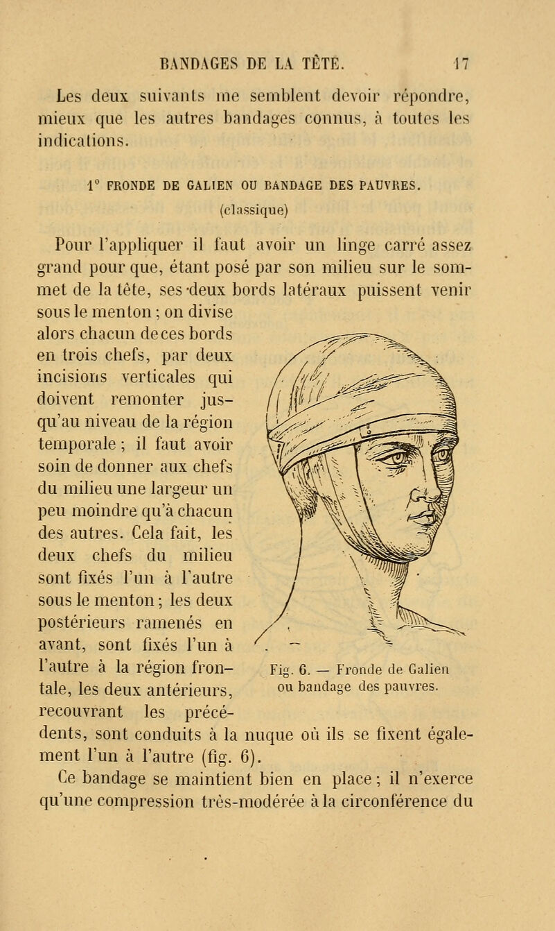 Les deux suivants me semblent devoir répondre, mieux que les autres bandages connus, à toutes les indications. 1 FRONDE DE GALIEN OU BANDAGE DES PAUVRES, (classique) Pour l'appliquer il faut avoir un linge carré assez grand pour que, étant posé par son milieu sur le som- met de la tête, ses -deux bords latéraux puissent venir sous le menton ; on divise alors chacun de ces bords en trois chefs, par deux incisions verticales qui doivent remonter jus- qu'au niveau de la région temporale ; il ûtut avoir soin de donner aux chefs du milieu une largeur un peu moindre qu'à chacun des autres. Cela fait, les deux chefs du milieu sont fixés l'un à l'autre sous le menton ; les deux postérieurs ramenés en avant, sont fixés l'un à l'autre à la région fron- tale, les deux antérieurs, recouvrant les précé- dents, sont conduits à la nuque où ils se fixent égale- ment l'un à l'autre (fig. 6). Ce bandage se maintient bien en place ; il n'exerce qu'une compression très-modérée à la circonférence du Fig. 6. — P'ronde de Galieii ou bandage des pauvres.