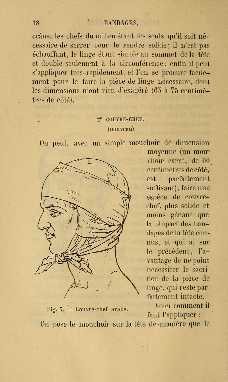 crâne, les chefs du milieu étant les seuls qu'il soit né- cessaire de serrer pour le rendre solide ; il n'est pas échauffant, le linge étant simple au sommet de la tête et double seulement à la circonférence ; enfin il peut s'appliquer très-rapidement, et l'on se procure facile- ment pour le faire la pièce de hnge nécessaire, dont les dimensions n'ont rien d'exagéré (65 à 75 centhnè- tres de côté). ^1° COUVRE-CHEF, (nouveau) On peut, avec un simple mouchoir de dimension moyenne (un mou- choir carré, de 60^ centimètres de côté, est parfaitement suffisant), faire une espèce de couvre- chef, plus solide et moins gênant que la plupart des ban- dages de la tête con- nus, et qui a, sur le précédent, l'a- vantage de ne point nécessiter le sacri- fice de la pièce de linge, qui reste par- faitement intacte. Voici comment il faut l'apphquer : On pose le mouchoir sur la tête de •manière que le Fis:. 7. — CouYi'e-chef arabe.