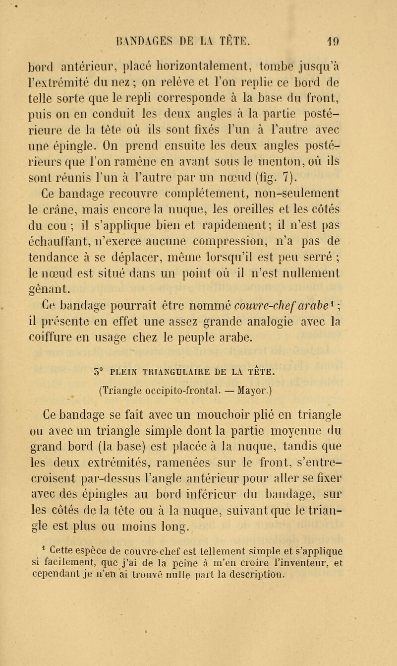 bord antérieur, placé horizontalement, tombe jusqu'à l'extrémité du nez ; on relève et l'on replie ce bord de telle sorte que le repli corresponde à la base du front, puis on en conduit les deux angles à la partie posté- rieure de la tête où ils sont fixés l'un à l'autre avec une épingle. On prend ensuite les deux angles posté- rieurs que Ton ramène en avant sous le menton, où ils sont réunis l'un à l'autre par un nœud (fig. 7). Ce bandage recouvre complètement, non-seulement le crâne, mais encore la nuque, les oreilles et les côtés du cou ; il s'applique bien et rapidement; il n'est pas échauffant, n'exerce aucune compression, n'a pas de tendance à se déplacer, même lorsqu'il est peu serré ; le nœud est situé dans un point où il n'est nullement gênant. Ce bandage pourrait être nommé couvre-chef arabe ^ ; il présente en effet une assez grande analogie avec la coiffure en usage chez le peuple arabe. 5° PLEIN TRIANGULAIRE DE LA TETE. (Triangle occipito-frontal. —Mayor.) Ce bandage se fait avec un mouchoir pHé en triangle ou avec un triangle simple dont la partie moyenne du grand bord (la base) est placée à la nuque, tandis que les deux extrémités, ramenées sur le front, s'entre- croisent par-dessus l'angle antérieur pour aller se fixer avec des épingles au bord inférieur du bandage, sur les côtés delà tête ou à la nuque, suivant que le trian- gle est plus ou moins long. ^ Cette espèce de couvre-chef est tellement simple et s'applique si facilement, que j'ai de la peine à m'en croire l'inventeur, et cependant je n'en ai trouvé nulle part la description.