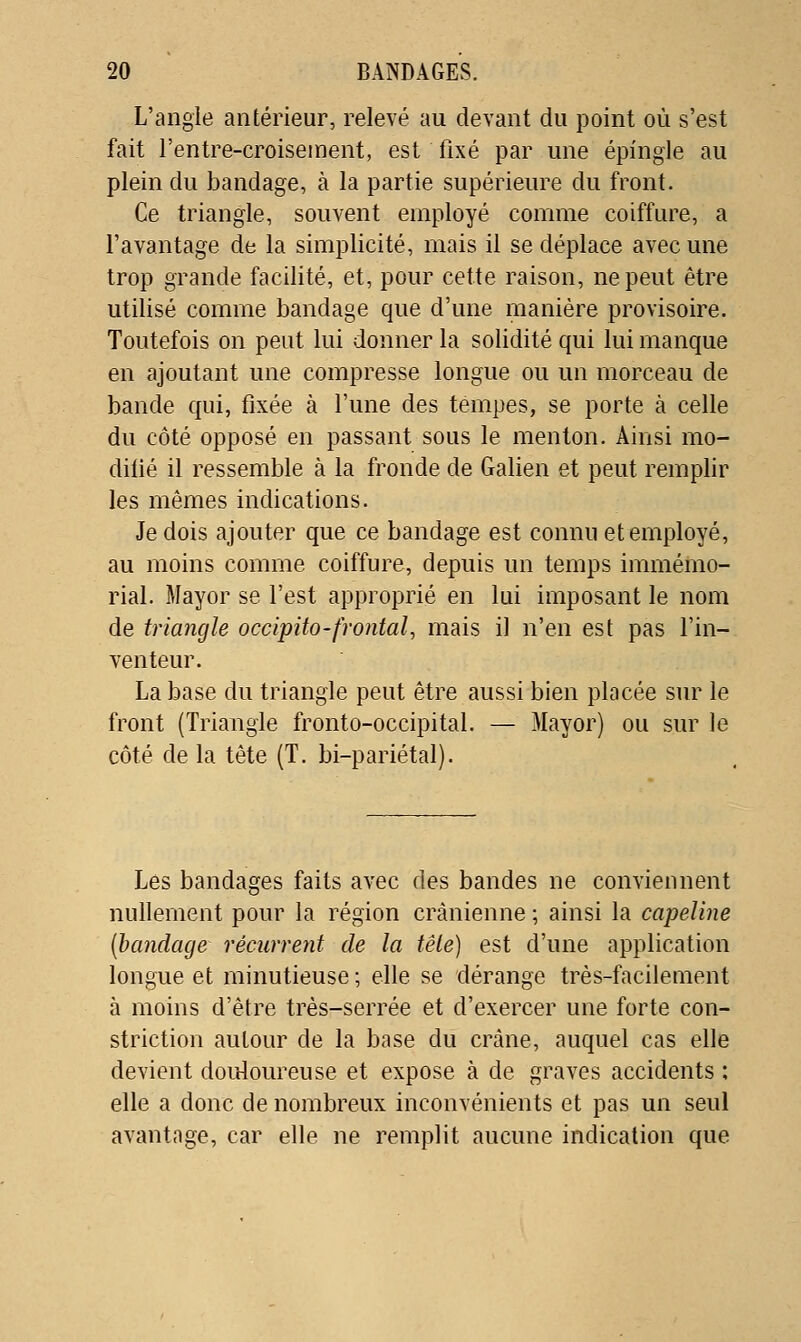 L'angle antérieur, relevé au devant du point où s'est fait l'entre-croiseinent, est fixé par une épingle au plein du bandage, à la partie supérieure du front. Ce triangle, souvent employé comme coiffure, a l'avantage de la simplicité, mais il se déplace avec une trop grande facilité, et, pour cette raison, ne peut être utilisé comme bandage que d'une manière provisoire. Toutefois on peut lui donner la solidité qui lui manque en ajoutant une compresse longue ou un morceau de bande qui, fixée à l'une des tempes, se porte à celle du côté opposé en passant sous le menton. Ainsi mo- difié il ressemble à la fronde de Galien et peut remplir les mêmes indications. Je dois ajouter que ce bandage est connu et employé, au moins comme coiffure, depuis un temps immémo- rial. Mayor se l'est approprié en lui imposant le nom de triangle occipito-frontal^ mais il n'en est pas l'in- venteur. La base du triangle peut être aussi bien placée sur le front (Triangle fronto-occipital. — Mayor) ou sur le côté de la tête (T. bi-pariétal). Les bandages faits avec des bandes ne conviennent nullement pour la région crânienne ; ainsi la capeline {bandage récurrent de la tête) est d'une application longue et minutieuse ; elle se dérange très-facilement à moins d'être très-serrée et d'exercer une forte con- striction autour de la base du crâne, auquel cas elle devient douloureuse et expose à de graves accidents : elle a donc de nombreux inconvénients et pas un seul avantage, car elle ne remplit aucune indication que