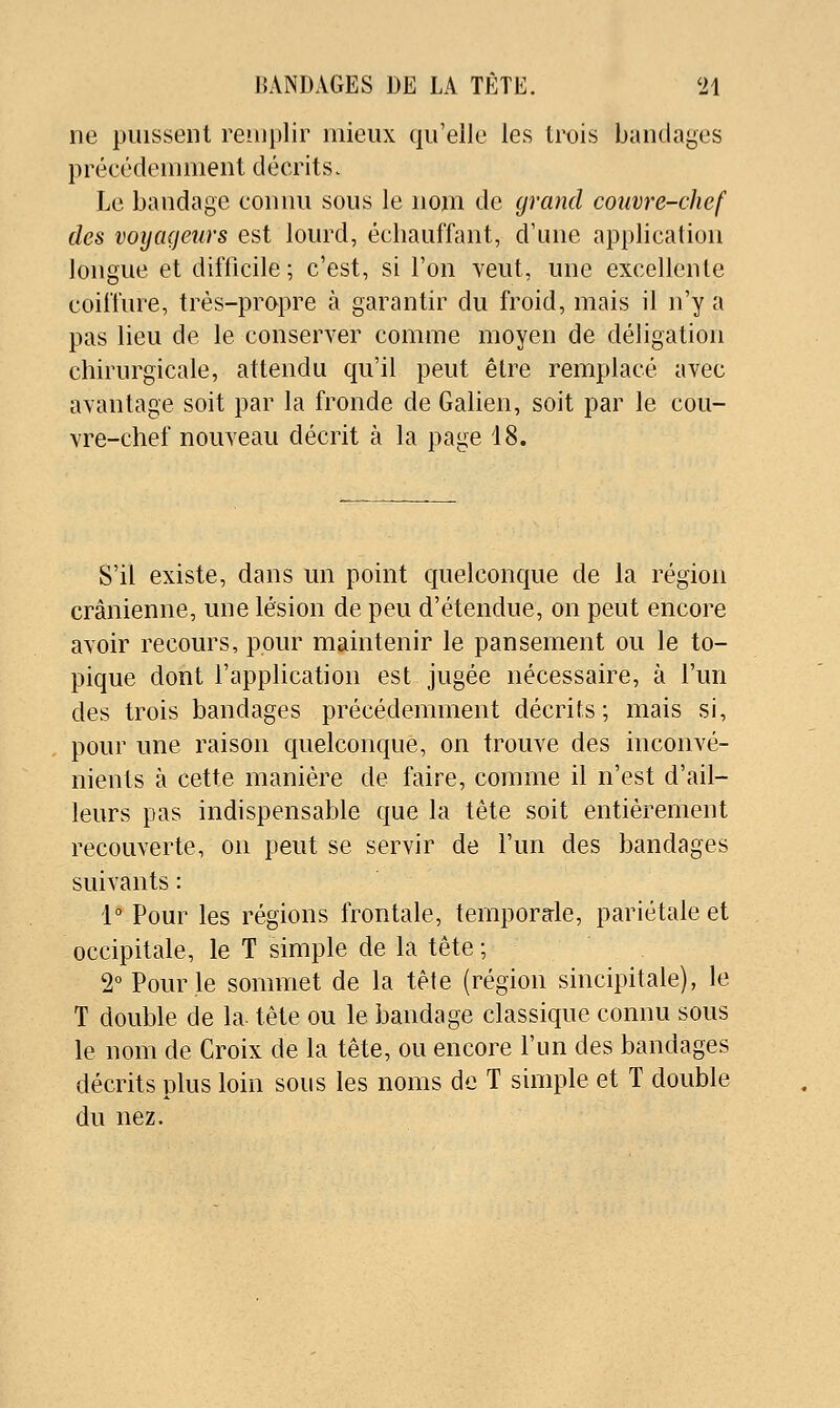 ne puissent remplir mieux qu'elle les trois bandages précédemment décrits. Le bandage connu sous le nom de grand couvre-chef des voyageurs est lourd, échauffant, d'une application longue et difficile; c'est, si l'on veut, une excellente coiffure, très-propre à garantir du froid, mais il n'y a pas lieu de le conserver comme moyen de déligation chirurgicale, attendu qu'il peut être remplacé avec avantage soit par la fronde de Galien, soit par le cou- vre-chef nouveau décrit à la page 18. S'il existe, dans un point quelconque de la région crânienne, une lésion de peu d'étendue, on peut encore avoir recours, pour maintenir le pansement ou le to- pique dont l'application est jugée nécessaire, à l'un des trois bandages précédemment décrits; mais si, pour une raison quelconque, on trouve des inconvé- nients à cette manière de faire, comme il n'est d'ail- leurs pas indispensable que la tête soit entièrement recouverte, on peut se servir de l'un des bandages suivants : 1° Pour les régions frontale, temporde, pariétale et occipitale, le T simple de la tête ; 2° Pour le sommet de la tête (région sincipitale), le T double de la- tête ou le bandage classique connu sous le nom de Croix de la tête, ou encore l'un des bandages décrits plus loin sous les noms de T simple et T double du nez.