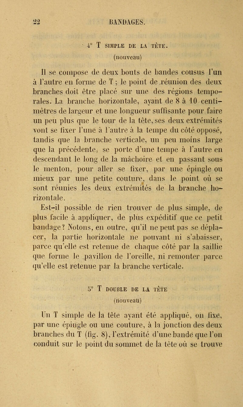 4° T SIMPLE DE LA TETE. (nouveau) Il se compose de deux loouts de bandes cousus l'un à l'autre en forme de T ; le point de ,réunion des deux branches doit être placé sur une des régions tempo- rales. La branche horizontale, ayant de 8 à .10 centi- mètres de largeur et une longueur suffisante pour faire un peu plus que le tour de la tête, ses deux extrémités vont se fixer l'une à l'autre à la tempe du côté opposé, tandis que la branche verticale, un peu moins large que la précédente, se porte d'une tempe à l'autre en descendant le long de la mâchoire et en passant sous le menton, pour aller se fixer, par une épingle ou mieux par une petite couture, dans le point où se sont réunies les deux extrémités de la branche ho- rizontale. Est-il possible de rien trouver de plus simple, de plus facile à appliquer, de plus expéditif que ce petit bandage? Notons, en outre, qu'il ne peut pas se dépla- cer, la partie horizontale ne pouvant ni s'abaisser, parce qu'elle est retenue de chaque côté par la saillie que forme le jjavillon de l'oreille, ni remonter parce qu'elle est retenue par la branche verticale. o° T DOUBLE DE LA TÊTE (nouveau) Un T simple de la tête ayant été appliqué, on fixe, par une épiiigle ou une couture, à la jonction des deux branches du T (fig. 8), l'extrémité d'une bande que l'on conduit sur le point du sommet de la tête où se trouve