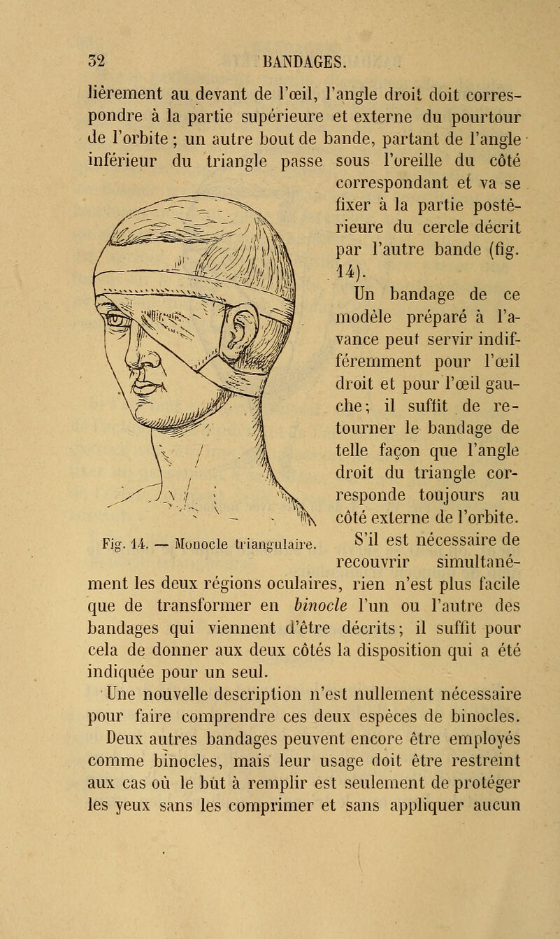 lièrement au devant de l'œil, l'angle droit doit corres- pondre à la partie supérieure et externe du pourtour de l'orbite ; un autre bout de bande, partant de l'angle inférieur du triangle passe sous l'oreille du côté correspondant et va se fixer à la partie posté- rieure du cercle décrit par l'autre bande (fig. U). Un bandage de ce modèle préparé à l'a- vance peut servir indif- féremment pour l'œil droit et pour l'œil gau- che; il suffit de re- tourner le bandage de telle façon que l'angle droit du triangle cor- responde toujours au côté externe de l'orbite. S'il est nécessaire de recouvrir simultané- ment les deux régions oculaires, rien n'est plus facile que de transformer en binocle l'un ou l'autre des bandages qui viennent d'être décrits; il suffit pour cela de donner aux deux côtés la disposition qui a été indiquée pour un seul. Une nouvelle description n'est nullement nécessaire pour faire comprendre ces deux espèces de binocles. Deux autres bandages peuvent encore être employés comme binocles, mais leur usage doit être restreint aux cas où le biit à remplir est seulement de protéger les yeux sans les comprimer et sans appliquer aucun Fior. U. — Monocle trianeulaire.