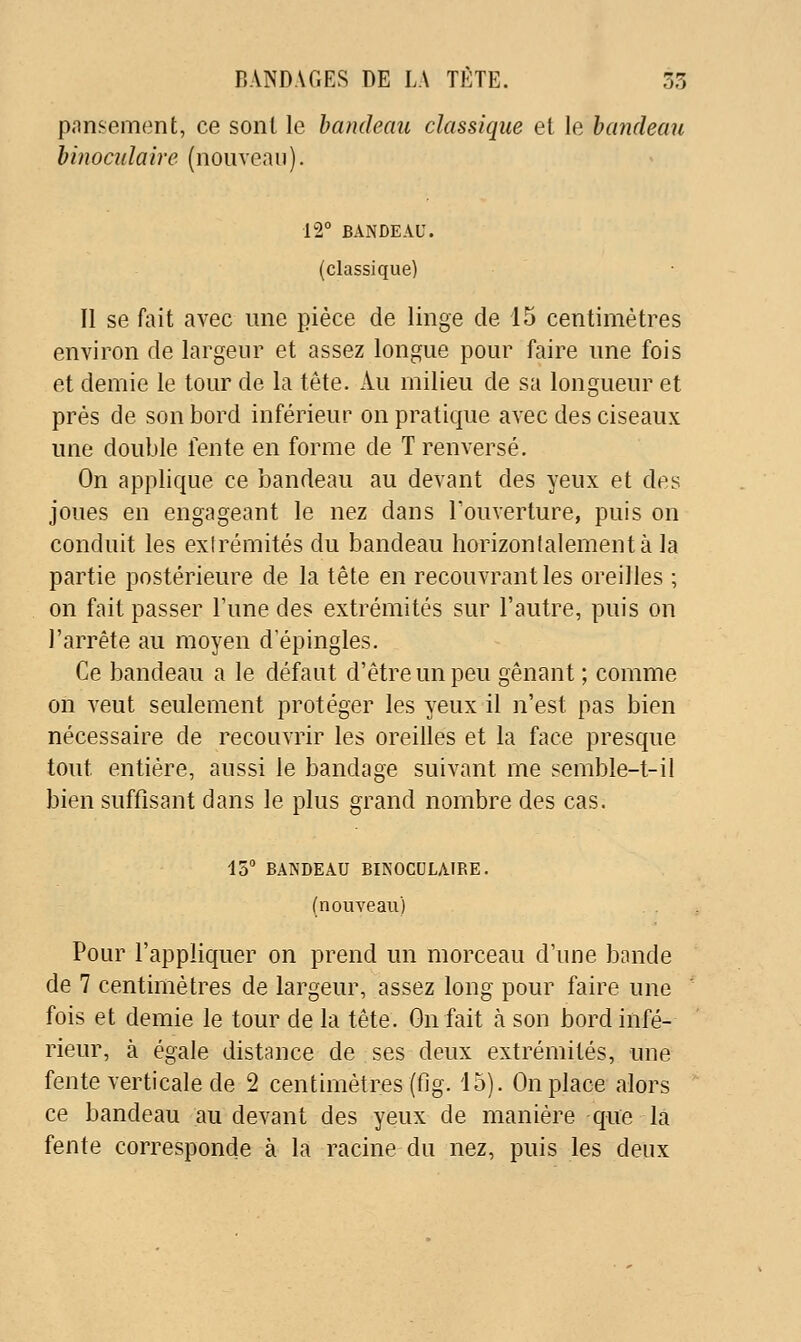 pansement, ce sont le bandeau classique et le bandeau binoadaire (nouveau). 12° BANDEAU. (classique) Il se fait avec une pièce de linge de 15 centimètres environ de largeur et assez longue pour faire une fois et demie le tour de la tête. Au milieu de sa longueur et prés de son bord inférieur on pratique avec des ciseaux une double fente en forme de T renversé. On applique ce bandeau au devant des yeux et des joues en engageant le nez dans Touverture, puis on conduit les exirémités du bandeau horizonlalementà la partie postérieure de la tête en recouvrant les oreilles ; on fait passer l'une des extrémités sur l'autre, puis on l'arrête au moyen d'épingles. Ce bandeau a le défaut d'être un peu gênant ; comme on veut seulement protéger les yeux il n'est pas bien nécessaire de recouvrir les oreilles et la face presque tout entière, aussi le bandage suivant me semble-t-il bien suffisant dans le plus grand nombre des cas. 15° BANDEAU BINOCULAIRE. (nouveau) Pour l'appliquer on prend un morceau d'une bande de 7 centimètres de largeur, assez long pour faire une fois et demie le tour de la tête. On fait à son bord infé- rieur, à égale distance de ses deux extrémités, nne fente verticale de 2 centimètres (fig. 15). On place alors ce bandeau au devant des yeux de manière que là fente corresponde à la racine du nez, puis les deux