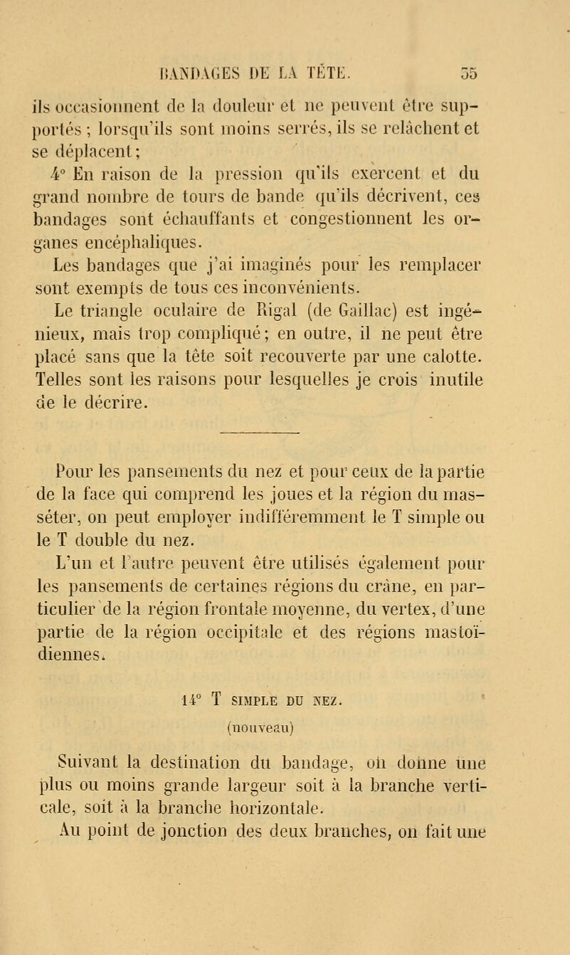 ils uecasioiinent de la douleur et ne peuvent être sup- portés ; lorscpi'ils sont moins serrés, ils se relâchent et se déplacent; -4° En raison de la pression qu'ils exercent et du grand nombre de tours de bande qu'ils décrivent, ces bandages sont échauffants et congestionnent les or- ganes encéphaliques. Les bandages que j'ai imaginés pour les remplacer sont exempts de tous ces inconvénients. Le triangle oculaire de Rigal (de Gaillac) est ingé- nieux, mais trop compliqué ; en outre, il ne peut être placé sans que la tête soit recouverte par une calotte. Telles sont les raisons pour lesquelles je crois inutile de le décrire. Pour les pansements du nez et pour ceux de la partie de la face qui comprend les joues et la région du mas- séter, on peut employer indifféremment le T simple ou le T double du nez. L'un et 1 autre peuvent être utilisés également pour les pansements de certaines régions du crâne, en par- ticulier de la région frontale moyenne, du vertex, d'une partie de la région occipitale et des régions mastoï- diennes. 14° T SIMPLE DU iN\EZ. (nouveau) Suivant la destination du bandage, oii donne une plus ou moins grande largeur soit à la branche verti- cale, soit à la brandie horizontale. Au point de jonction des deux branches, on fait une