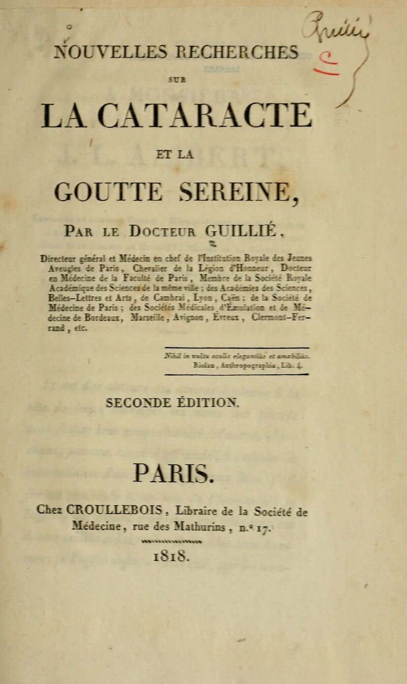 jçlu>- NOUVELLES RECHERCHES sra LA CATARACTE ET LA GOUTTE SEREINE, PaPx le Docteur GUILLIÉ . DIT: iz -. L-,  :H zz.: D_:: =.:: : -. \ : =■_ \~ --. - :::.-:: 5: :-:».■: >li~- - . ±- -.-.- - z Z ■ :~~ -• 2:_ : : .. .z '  •• '~-~ - -. i t-T - 1 ; - SECONDE ÉDITION PARIS. Chez CROULLEBOIS , Libraire de la Société de Médecine, rue des Mathurins , n.; i-. <U>»«inSM 1818