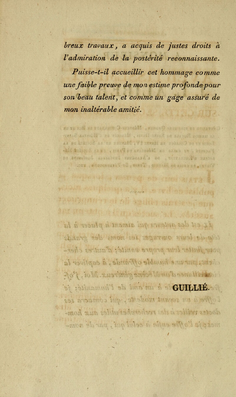 breux travaux , a acquis de justes droits a l'admiration de la postérité reconnaissante. Puisse-t-il accueillir cet hommage comme une faible preuve de mon estime profonde pour son beau talent, et comme un gage assuré de mon inaltérable amitié. GUILLÏÉ.