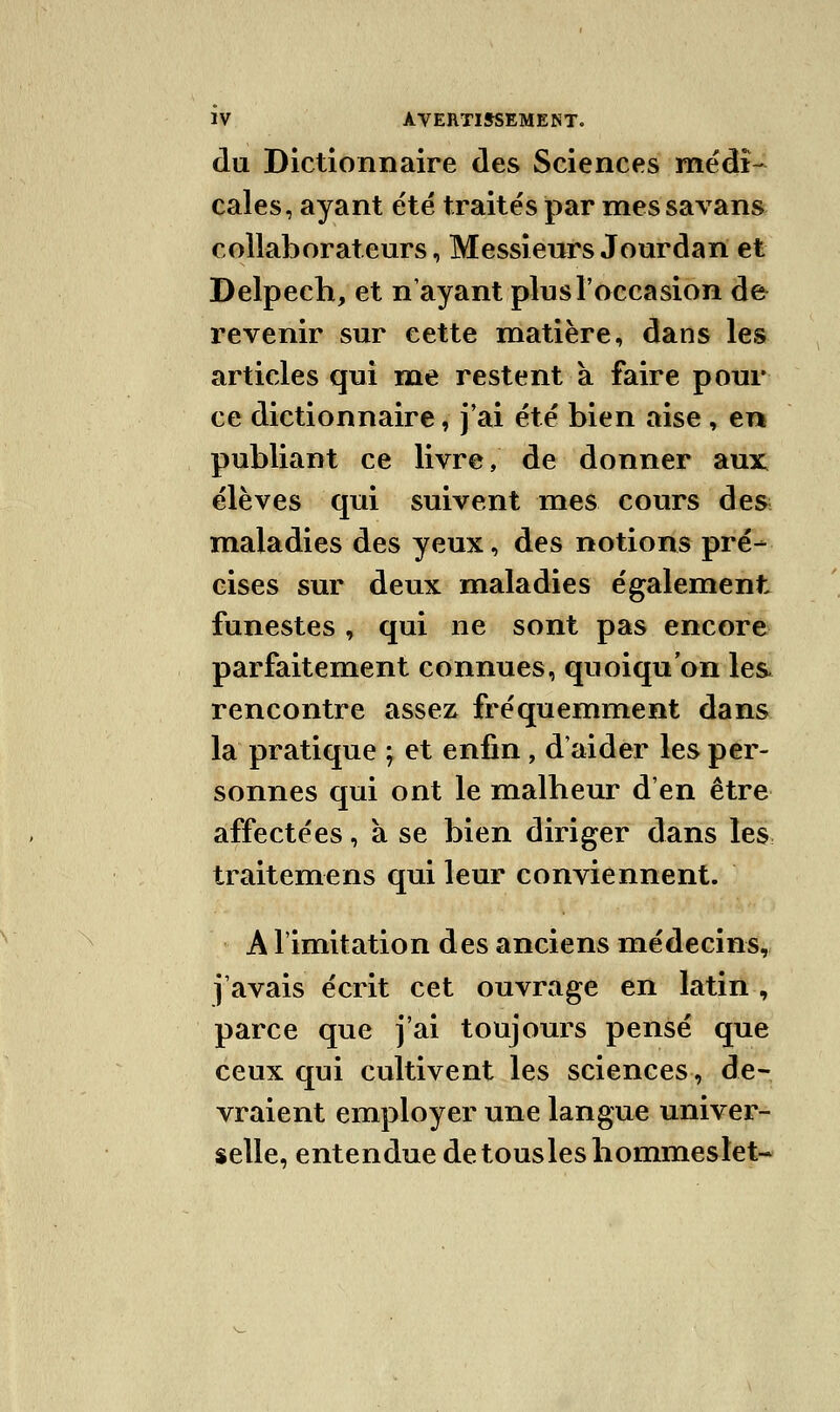 du Dictionnaire des Sciences médi- cales, ayant été traités par messavans collaborateurs, Messieurs Jourdan et Delpech, et n'ayant plus l'occasion de revenir sur cette matière, dans les articles qui me restent à faire pour ce dictionnaire, j'ai été bien aise, en publiant ce livre, de donner aux élèves qui suivent mes cours des maladies des yeux, des notions pré- cises sur deux maladies également funestes, qui ne sont pas encore parfaitement connues, quoiqu'on les rencontre assez fréquemment dans la pratique ; et enfin, d'aider les per- sonnes qui ont le malheur d'en être affectées, à se bien diriger dans les traitemens qui leur conviennent. A l'imitation des anciens médecins, j'avais écrit cet ouvrage en latin , parce que j'ai toujours pensé que ceux qui cultivent les sciences, de- vraient employer une langue univer- selle, entendue detouslesbommestet-