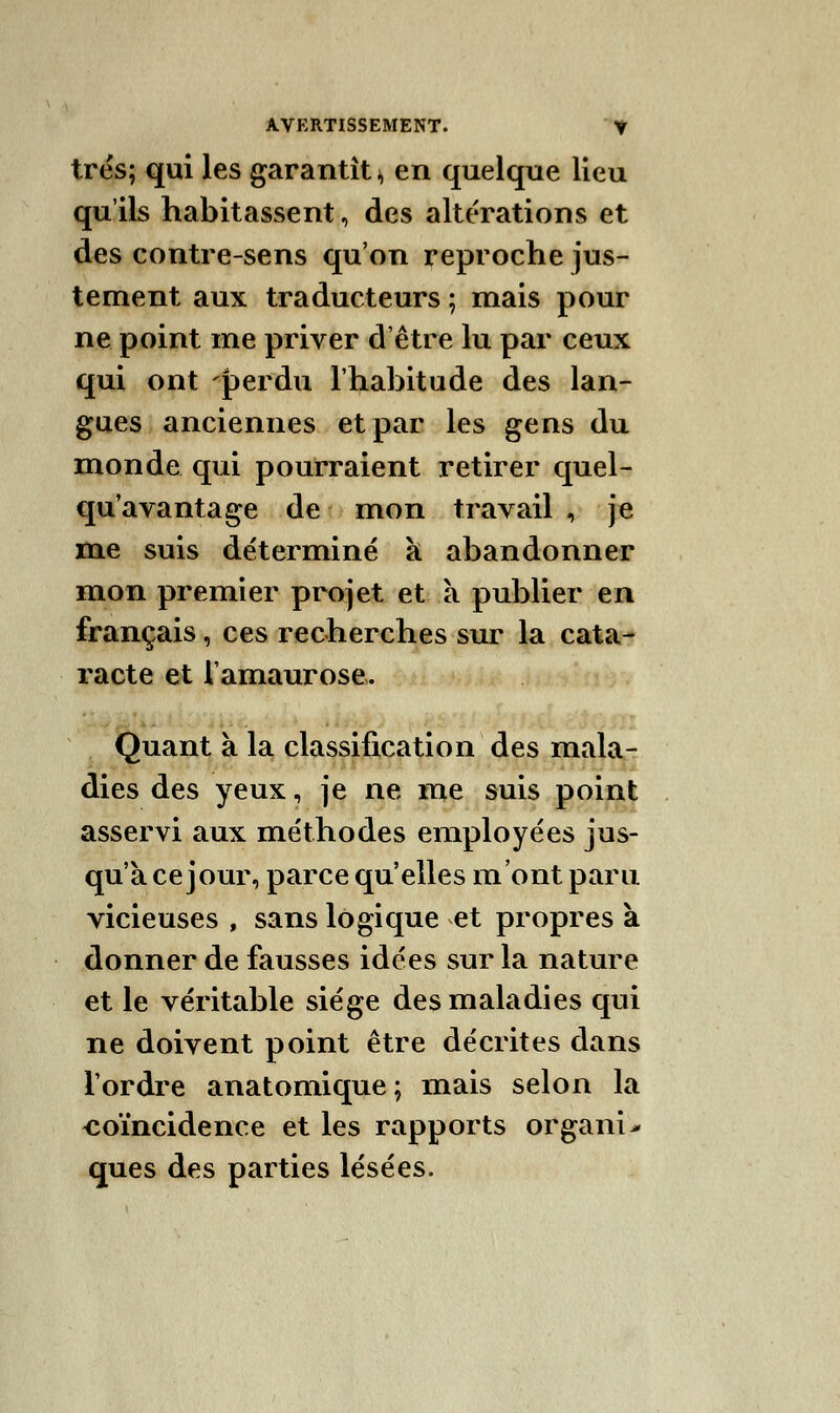 très; qui les garantît * en quelque lieu qu'ils habitassent, des altérations et des contre-sens qu'on reproche jus- tement aux traducteurs ; mais pour ne point me priver d'être lu par ceux qui ont perdu l'habitude des lan- gues anciennes et par les gens du monde qui pourraient retirer quel- qu'avantage de mon travail , je me suis déterminé à abandonner mon premier projet et à publier en français, ces recherches sur la cata- racte et iamaurose. Quant à la classification des mala- dies des yeux, je ne me suis point asservi aux méthodes employées jus- qu'à ce jour, parce qu'elles m'ont paru vicieuses , sans logique et propres à donner de fausses idées sur la nature et le véritable siège des maladies qui ne doivent point être décrites dans Tordre anatomique; mais selon la -coïncidence et les rapports organi> ques des parties lésées.