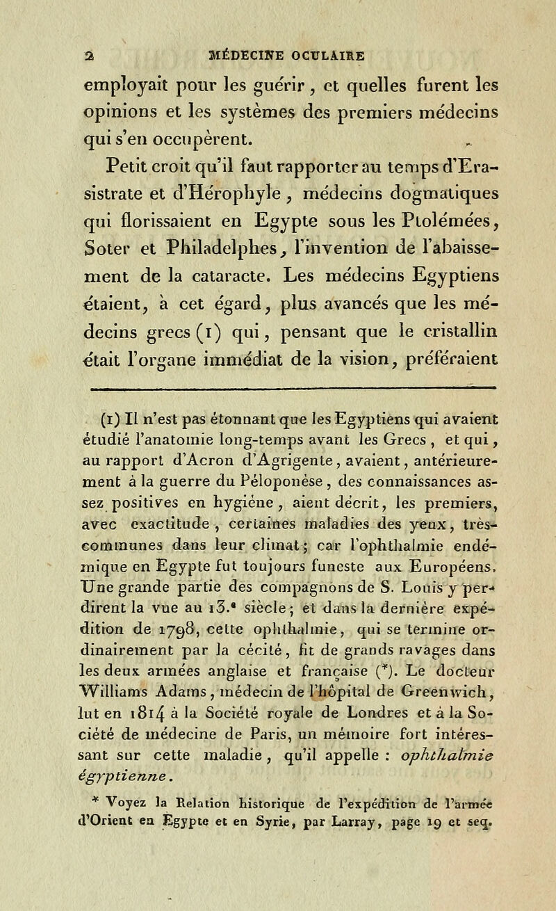 employait pour les guérir, et quelles furent les opinions et les systèmes des premiers médecins qui s'en occupèrent. Petit croit qu'il faut rapporter au temps d'Era- sistrate et d'Héropbyle , médecins dogmatiques qui florissaient en Egypte sous les Plolémées, Soter et Philadelphes} l'invention de l'abaisse- ment de la cataracte. Les médecins Egyptiens étaient, à cet égard, plus avancés que les mé- decins grecs (i) qui, pensant que le cristallin était l'organe immédiat de la vision, préféraient (i) Il n'est pas étonnant que les Egyptiens qui avaient étudié l'anatomie long-temps avant les Grecs , et qui, au rapport d'Acron d'Agrigente, avaient, antérieure- ment à la guerre du Péloponése , des connaissances as- sez positives en hygiène, aient décrit, les premiers, avec exactitude, certaines maladies des yeux, très- communes dans leur climat ; car l'ophtlialmie endé- mique en Egypte fut toujours funeste aux Européens, Une grande partie des compagnons de S. Louis y per- dirent la vue au i3.8 siècle; et dans la dernière expé- dition de 1798, celte ophlhalmie, qui se termine or- dinairement par la cécité, fit de grands ravages dans les deux armées anglaise et française (*). Le docteur Williams Adams , médecin de l'hôpital de Greenwich, lut en 1814 à la Société royale de Londres et à la So- ciété de médecine de Paris, un mémoire fort intéres- sant sur cette maladie, qu'il appelle : ophtJialmie égyptienne. * Voyez la Relation historique de l'expédition de l'armée d'Orient ea Egypte et en Syrie, par Larray, page 19 et se«j.