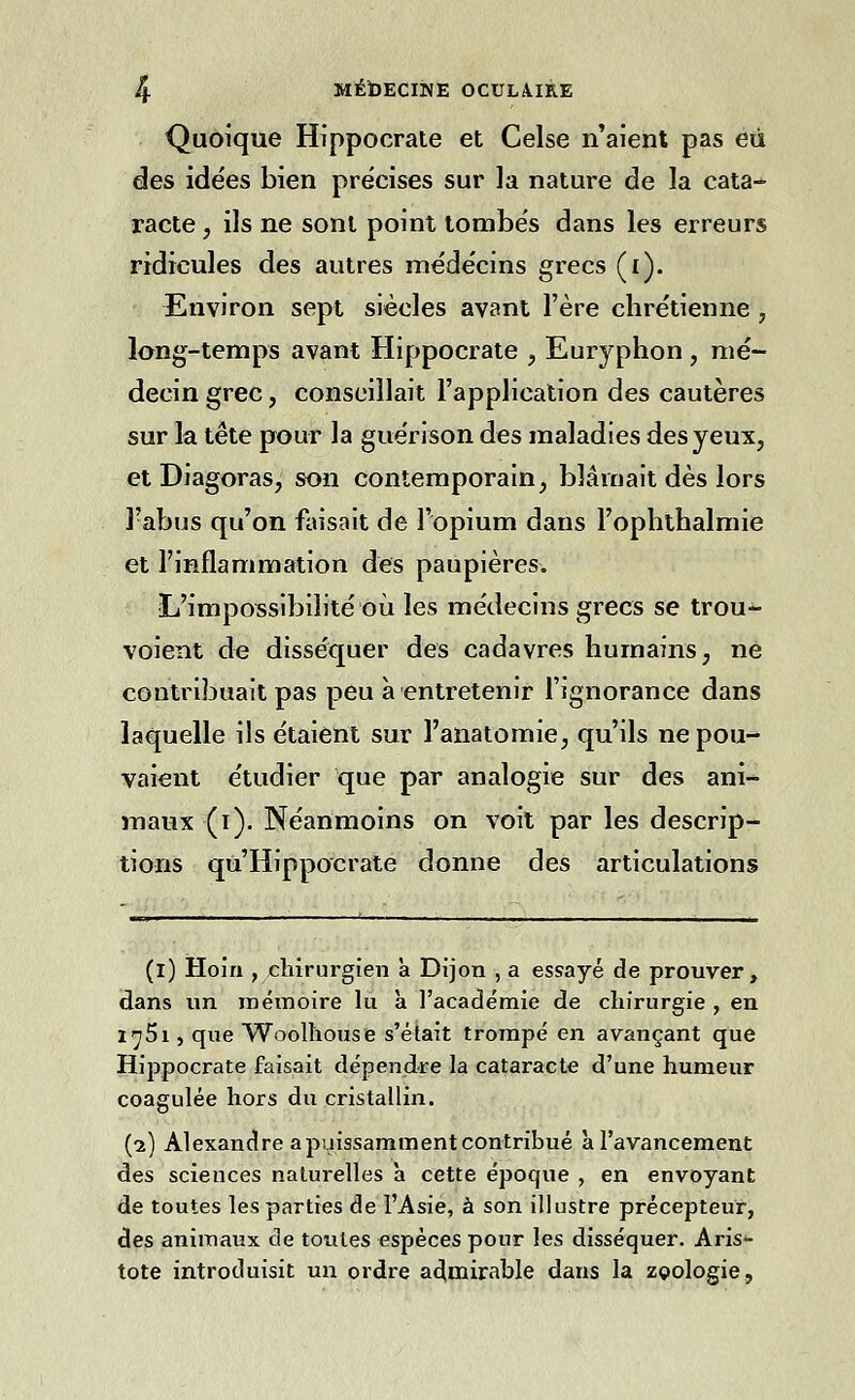 Quoique Hippocrate et Celse n'aient pas eu des idées bien précises sur la nature de la cata-*- racte, ils ne sont point tombés dans les erreurs ridicules des autres médecins grecs (i). Environ sept siècles avant l'ère chrétienne , long-temps avant Hippocrate , Euryphon , mé- decin grec, conseillait l'application des cautères sur la tête pour la guérison des maladies des yeux, et Diagoras, son contemporain, blâmait dès lors l'abus qu'on faisait de l'opium dans l'ophthalmie et l'inflammation des paupières. L'impossibilité où les médecins grecs se trou- voient de disséquer des cadavres humains, né contribuait pas peu à entretenir l'ignorance dans laquelle ils étaient sur l'anatomie, qu'ils ne pou- vaient étudier que par analogie sur des ani- maux (i). Néanmoins on voit par les descrip- tions qu'Hippocrate donne des articulations (i) Hoin , chirurgien à Dijon , a essayé de prouver, dans un mémoire lu a l'académie de chirurgie , en l'jSi, que Woolhouse s'était trompé en avançant que Hippocrate faisait dépendre la cataracte d'une humeur coagulée hors du cristallin. (2) Alexandre a puissamment contribué à l'avancement des sciences naturelles a cette époque , en envoyant de toutes les parties de l'Asie, à son illustre précepteur, des animaux de toutes espèces pour les disséquer. Aris*- tote introduisit un ordre admirable dans la zoologie,