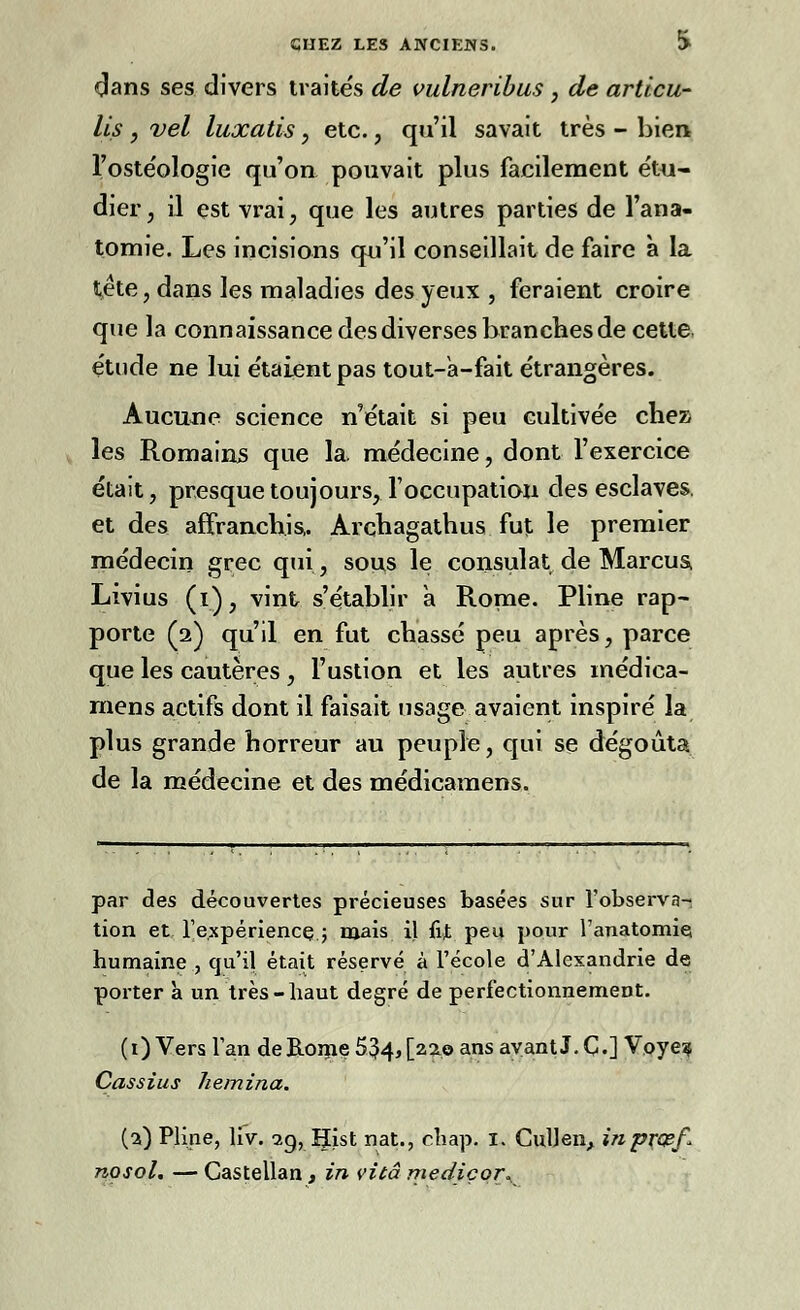 dans ses divers traite's de vulneribus , de arttcu- lis , vel luxatis, etc., qu'il savait très - bien l'oste'ologic qu'on pouvait plus facilement étu- dier , il est vrai, que les autres parties de l'ana- tomie. Les incisions qu'il conseillait de faire à la tête, dans les maladies des yeux , feraient croire que la connaissance des diverses branches de cette étude ne lui étaient pas tout-a-fait étrangères. Aucune science n'était si peu cultivée chez les Romains que la. médecine, dont l'exercice était, presque toujours, l'occupation des esclaves, et des affranchis,. Arçhagathus fut le premier médecin grec qui, sou,s le consulat de Marcus, Livius (i), vint s'établir à Rome. Pline rap- porte (2) qu'il en fut chassé peu après, parce que les cautères, l'ustion et les autres médica- mens actifs dont il faisait usage avaient inspiré la plus grande horreur au peuple, qui se dégoûta de la médecine et des médicamens. par des découvertes précieuses basées sur l'observa-, tion et l'expérience,; mais il fît peu pour l'anatomie humaine , qu'il était réservé à l'école d'Alexandrie de porter à un très-haut degré de perfectionnement. (0 Vers Tan deB.oroe 534> [2310 ans ayant J. C-] Voye? Cassius hemina. (2) Pline, liv. 29, Hist nat., chap. I. CulJen, inprœf* nosol. — Castellan, in vitâ mediçor^