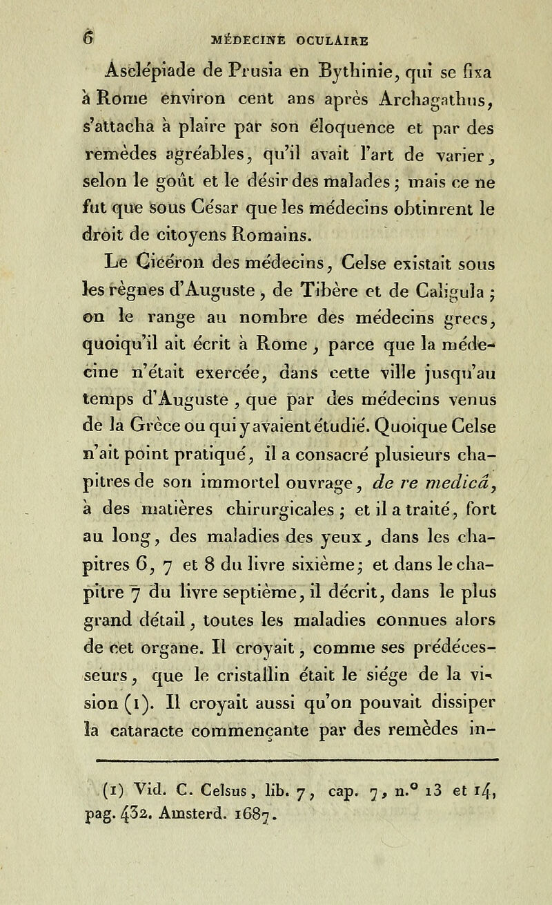 Aselépiade de Prusia en Bythinie, qui se fixa à Rome environ cent ans après Archagathus, s'attacha à plaire par son éloquence et par des remèdes agréables, qu'il avait l'art de varier 3 selon le goût et le désir des malades ; mais ce ne fut que sous César que les médecins obtinrent le droit de citoyens Romains. Le Gicéron des médecins, Celse existait sous les règnes d'Auguste , de Tibère et de Caligula ; on le range au nombre des médecins grecs, quoiqu'il ait écrit à Rome , parce que la méde- cine n'était exercée, dans cette ville jusqu'au temps d'Auguste , que par des médecins venus de la Grèce ou qui y avaient étudié. Quoique Celse n'ait point pratiqué, il a consacré plusieurs cha- pitres de son immortel ouvrage, de re medicâ, à des matières chirurgicales ; et il a traité, fort au long, des maladies des yeux,, dans les cha- pitres 6, 7 et 8 du livre sixième ; et dans le cha- pitre 7 du livre septième, il décrit, dans le plus grand détail, toutes les maladies connues alors de cet organe. Il croyait, comme ses prédéces- seurs , que le cristallin était le siège de la vi-< sion(i). Il croyait aussi qu'on pouvait dissiper la cataracte commençante par des remèdes in- (i) Vid. C. Celsus, lib. 7, cap. j-, n.° i3 et 14, pag. 43a. Amsterd. 1687.