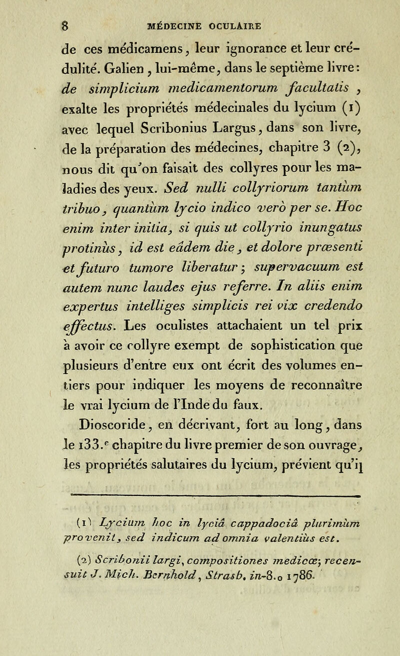 de ces médicamens, leur ignorance et leur cré- dulité. Galien , lui-même, dans le septième livre: de simplicium medicamentorum facultatis , exalte les propriétés médecinales du lycium (i) avec lequel Scribonius Largus, dans son livre, de la préparation des médecines, chapitre 3 (2), nous dit qu'on faisait des collyres pour les ma- ladies des yeux. Sed nulli colljriorum tantum tribuOy quantum lycio indico vero per se. Hoc enim inter initia, si quis ut colljrio inungatus protinus, id est eâdem die , et dolore prœsenti etfuturo tumore liberatur ; supervacuum est autem nunc laudes ejus referre. In aliis enim expertus intelliges simplicis rei vix credendo effectus. Les oculistes attachaient un tel prix à avoir ce collyre exempt de sophistication que plusieurs d'entre eux ont écrit des volumes en- tiers pour indiquer les moyens de reconnaître le vrai lycium de l'Inde du faux. Dioscoride, en décrivant, fort au long, dans le i33.e chapitre du livre premier de son ouvrage, les propriétés salutaires du lycium, prévient qu'ij (1) Lyciujn hoc in lyciâ cappadociâ plurimùm provenu, sed indicum adomnia valentiîis est. (2) Scribonii largiy compositiones medicœ; recen- sait J. Mich. Bernhold, Strasb, in-2>.0 1786-