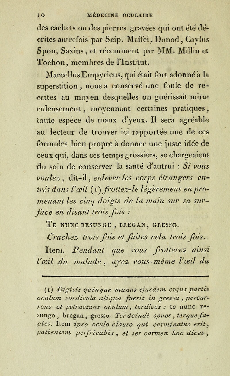 des cachets ou des pierres gravées qui ont été dé- crites autrefois par Scip. Mafï'ei, Dunod , Caylus Spon, Saxius, et récemment par MM. Millin et Tochon, membres de l'Institut. MarcellosEmpyricns, qui était fort adonné à la superstition, nous a conservé une foule de re- cettes au moyen desquelles on guérissait mira- culeusement, moyennant certaines pratiques, toute espèce de maux d'yeux. Il sera agréable au lecteur de trouver ici rapportée une de ces formules bien propre à donner une juste idée de ceux qui, dans ces temps grossiers, se chargeaient du soin de conserver la santé d'autrui : Si vous voulez, dit-il, enlever les corps étrangers en- trés dans l'œil (\) frottez-le légèrement en pro- menant les cinq doigts de la main sur sa sur- face en disant trois fois : Te nunc resunge _, bregan, greseo. Crachez trois fois et faites cela trois fois. Item. Pendant que vous frotterez ainsi l'œil du malade, ayez vous-même l'œil du (i) Digitis quinc/ue manus ejusdem cujus partis oculum sordicula aliqua fuerit in gressa , percur- re?is et petractans oculum, terdices : te nunc re- sungo, bregan, gressu. Ter deindè spues , terque fa- ciès. Item ipso oculo clauso qui carminatus erit, patietitem perfricaùis , et ter carmen hoc dices >