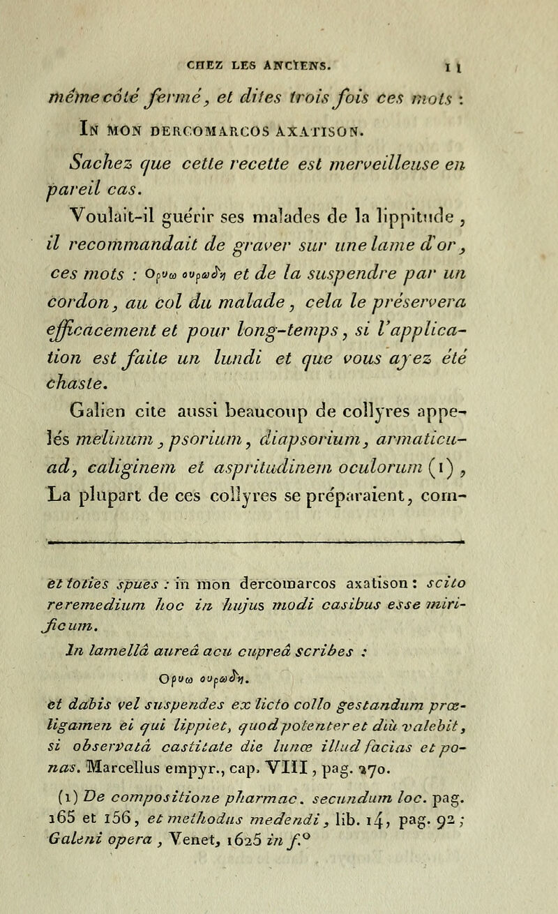 même côté fermé, et dites trois fois ces mots : In mon derc.oma.rcos axatison. Sachez que cette recette est merveilleuse en pareil cas. Voulait-il guérir ses malades de la lippitude , il recommandait de graver sur une lame d or, ces mots : Opww ovpah et de la suspendre par un cordon, au bol du malade, cela le préservera efficacement et pour long-temps, si l'applica- tion est faite un lundi et que vous ayez été chaste. Galien cite aussi beaucoup de collyres appe- lés mèlinum, psorium ? diapsorium, armaticu- adf caliginem et aspritudinem oculorum (i) 7 La plupart de ces collyres se préparaient, cora- ëltoliës spuës : m mon dercbinarcos axatison: scilo reremedium hoc in hujus modi casibus esse iniri- Jicum. In lamellâ aureâ acu cupreâ scribes : Opéra outaoY). et dahis vel suspendes ex licto collo gestandum prœ- ligamen ei qui lippiet, tfitodpotenteret diùvalebit, si observatâ castitate die lunœ illud facias et pa- nas. Marcellus empyr., cap, VIII, pag. l'jo. (1) De compositione pharmac. secundum loc. pag. i65 et l56, et meîhodus medendi, lib. i4> Pag- 93 ;' Gale ni opéra , Venet, 1625 in f.°