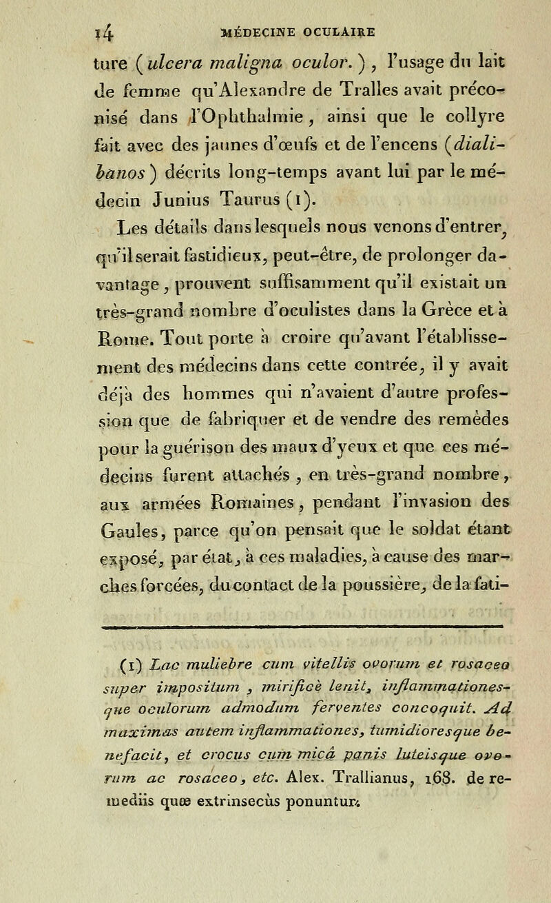 ture ( ulcéra maligna oculor. ) , l'usage dn lait de femme qu'Alexandre de Tralles avait préco-* nisé dans rOphthalmie, ainsi que le collyre fait avec des jaunes d'ceufs et de l'encens Çdiali- banos ) décrits long-temps avant lui par le mé- decin Junius Taurus(l). Les détails dans lesquels nous venons d'entrer^ qu'il serait fastidieux, peut-être, de prolonger da- vantage , prouvent suffisamment qu'il existait un très-grand nombre d'oculistes dans la Grèce et à Rome. Tout porte à croire qu'avant l'établisse- ment des médecins dans cette contrée, il y avait déjà des hommes qui n'avaient d'autre profes- sion que de fabriquer et de vendre des remèdes pour la guérison des maux d'yeux et que ces mé- decins furent attachés , en très-grand nombre, aux armées Romaines, pendant l'invasion des Gaules, parce qu'on pensait que le soldat étant exposé, par état ^ à ces maladies, à cause des mar- ches forcées, ducontactdela poussière^ delafati- (i) Lac muliebre cum çitellis ovorum et rosaceo super impositum , mirificè lenit, inflammationes- que oculorum admaduni ferventes concoquit. j44 maximas autem injlammationes , tumidioresque be- nefacit, et crocus cum miçâ partis luteisque ove- rum ac rosaceo, etc. Alex. Trallianus, 1.6.8. de re- mediis quœ extrinsecùs ponuntur/.