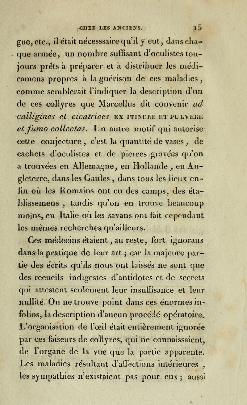 gue, etc., il était nécesssaire qu'il y eut, dans cha- que armée, un nombre suffisant d'oculistes tou- jours prêts à préparer et à distribuer les médi- camens propres à la guérison de ces maladies, comme semblerait l'indiquer la description d'un de ces collyres que Marcellus dit convenir ad calligines et cicatrices ex itinere et pulvere et fumo collectas. Un autre motif qui autorise cette conjecture , c'est la quantité de vases, de cachets d'oculistes et de pierres gravées qu'on a trouvées en Allemagne, en Hollande , en An- gleterre, dans les Gaules, dans tous les lieux en- fin où les Romains ont eu des camps, des éta- blissemens , tandis qu'on en trouve beaucoup moins, en Italie où les savans ont fait cependant les mêmes recherches qu'ailleurs. Ces médecins étaient, au reste, fort ignorans dans la pratique de leur art ; car la majeure par- tie des écrits qu'ils nous ont laissés ne sont que des recueils indigestes d'antidotes et de secrets qui attestent seulement leur insuffisance et leur nullité. On ne trouve point dans ces énormes in- folios, la description d'aucun procédé opératoire. L'organisation de l'œil était entièrement ignorée par ces faiseurs de collyres, qui ne connaissaient, de l'organe de la vue que la partie apparente. Les maladies résultant d'affections intérieures , les sympathies n'existaient pas pour eux ; aussi