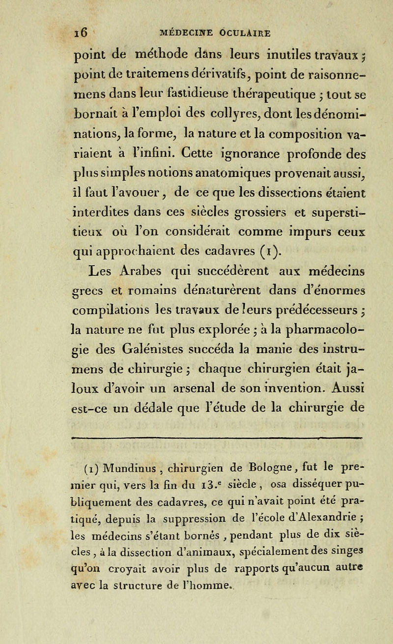 point de méthode dans leurs inutiles travaux 5 point de traitemens dérivatifs, point de raisonne- mens dans leur fastidieuse thérapeutique j tout se bornait à l'emploi des collyres, dont les dénomi- nations, la forme, la nature et la composition va- riaient à l'infini. Cette ignorance profonde des plus simples notions anatomiques provenait aussi, il faut l'avouer, de ce que les dissections étaient interdites dans ces siècles grossiers et supersti- tieux où l'on considérait comme impurs ceux qui approchaient des cadavres (i). Les Arabes qui succédèrent aux médecins grecs et romains dénaturèrent dans d'énormes compilations les travaux deîeurs prédécesseurs j la nature ne fut plus explorée j à la pharmacolo- gie des Galénistes succéda la manie des instru- mens de chirurgie ; chaque chirurgien était ja- loux d'avoir un arsenal de son invention. Aussi est-ce un dédale que l'étude de la chirurgie de (i) Mundinus , chirurgien de Bologne, fut le pre- mier qui, vers la fin du l3.e siècle , osa disséquer pu- bliquement des cadavres, ce qui n'avait point été pra- tiqué, depuis la suppression de l'école d'Alexandrie j les médecins s'étant bornés , pendant plus de dix siè- cles , à la dissection d'animaux, spécialement des singes qu'on croyait avoir plus de rapports qu'aucun autre avec la structure de l'homme.