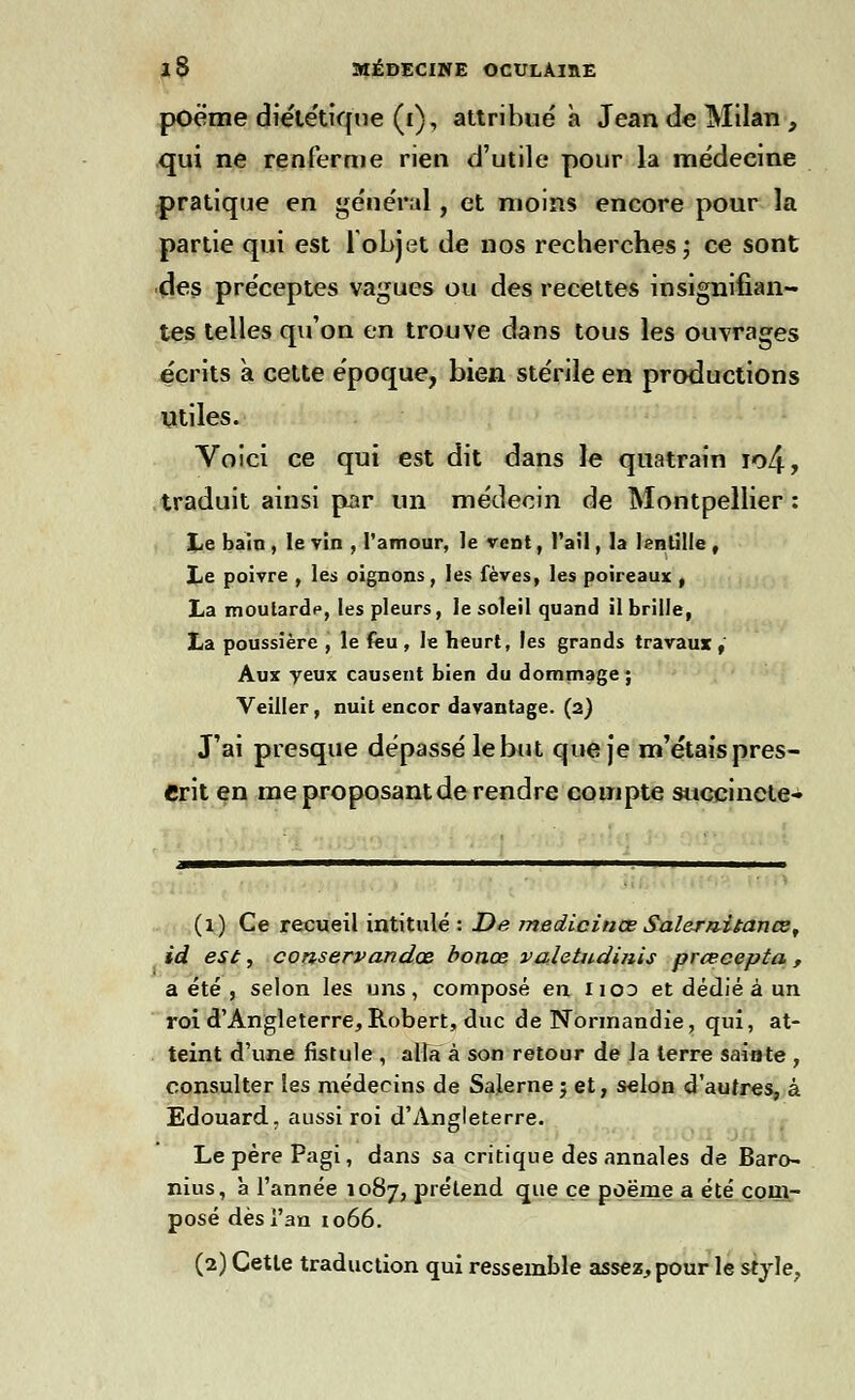 poème diététique (i), attribué à Jean de Milan, qui ne renferme rien d'utile pour la médecine pratique en général, et moins encore pour la partie qui est 1 objet de nos recherches ; ce sont des préceptes vagues ou des recettes insignifian- tes telles qu'on en trouve dans tous les ouvrages écrits à cette époque, bien stérile en productions utiles. Voici ce qui est dit dans le quatrain io4, traduit ainsi par un médecin de Montpellier : Le bain , le vin , l'amour, le vent, l'ail, la lentille , Le poivre , les oignons, les fèves, les poireaux , La moularôV, les pleurs, le soleil quand il brille, La poussière , le feu , le heurt, les grands travaux , Aux yeux causent bien du dommage ; Veiller, nuit encor davantage, (a) J'ai presque dépassé le but que je m'étais pres- crit en me proposant de rendre compte succinete- (1) Ce recueil intitulé : De medicinœ Salernitance, id est, conservandœ bonœ valetudinis prœeepta , a été , selon les uns, composé en lico et dédié à un roi d'Angleterre, Robert, duc de Normandie, qui, at- teint d'une fistule , alla à son retour de la terre sainte , consulter les médecins de Salerne j et, selon d'autres, à Edouard, aussi roi d'Angleterre. Le père Pagi, dans sa critique des annales de Baro- nius, à l'année 1087, prétend que ce poëme a été com- posé dès l'an 1066. (2) Cette traduction qui ressemble assez, pour le style.