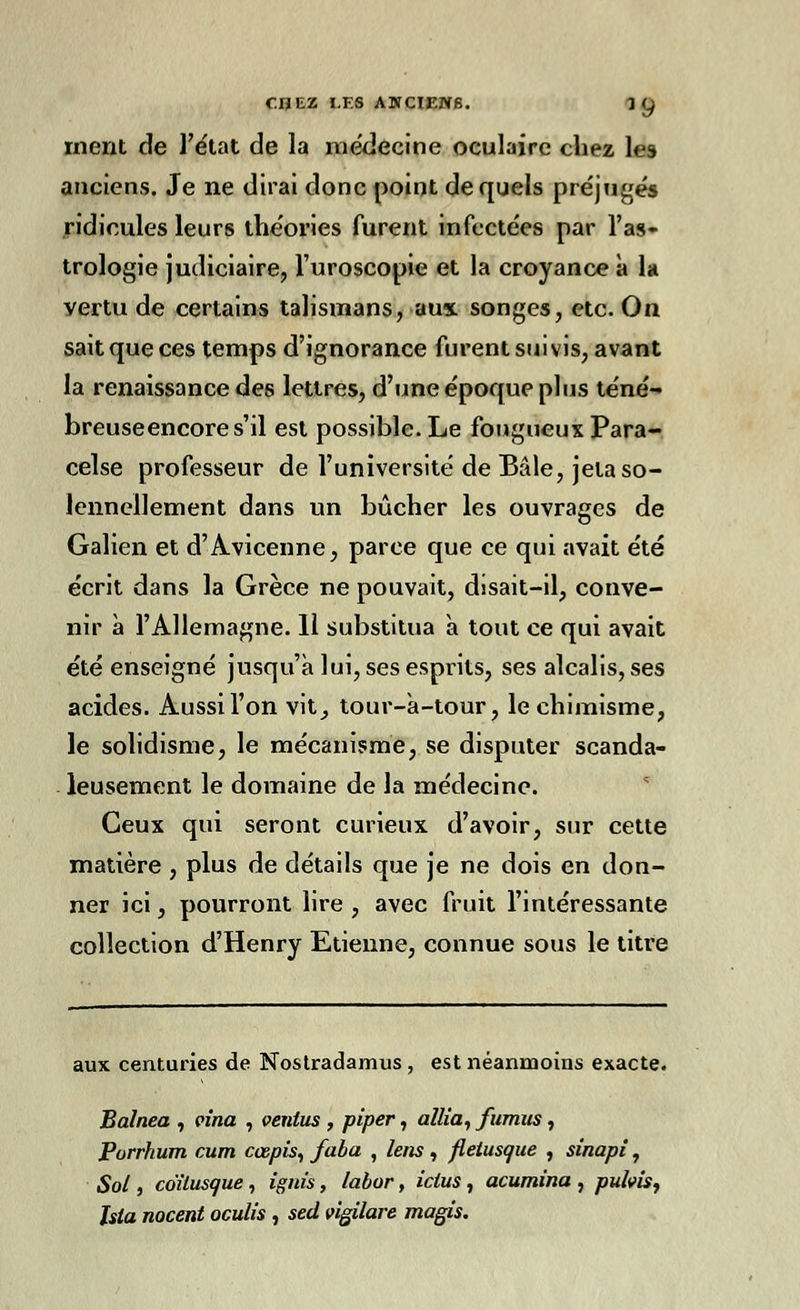 ment de l'état de la médecine oculaire chez les anciens. Je ne dirai donc point de quels préjugés ridicules leurs théories furent infectées par l'as- trologie judiciaire, l'uroscopie et la croyance à la vertu de certains talismans, aux songes, etc. On sait que ces temps d'ignorance furent suivis, avant la renaissance des lettres, d'une époque plus téné- breuseencores'il est possible. Le fougueux Para- celse professeur de l'université de Baie, jeta so- lennellement dans un bûcher les ouvrages de Galien et d'Avicenne, parce que ce qui avait été écrit dans la Grèce ne pouvait, disait-il, conve- nir à l'Allemagne. 11 substitua à tout ce qui avait été enseigné jusqu'à lui, ses esprits, ses alcalis, ses acides. Aussi l'on vit^ tour-à-tour, le chimisme, le solidisme, le mécanisme, se disputer scanda- leusement le domaine de la médecine. Ceux qui seront curieux d'avoir, sur cette matière , plus de détails que je ne dois en don- ner ici, pourront lire , avec fruit l'intéressante collection d'Henry Etienne, connue sous le titre aux centuries de Nostradamus, est néanmoins exacte. Balnea , vina , ventus , piper, allia, fumus , Porrhum cum cœpis, faba , lens, fletusque , sinapi, Sol, coïtusque , ignis, labor, ictus , acumina , pubis, Isia nocent oculis , sed vigilare magis.