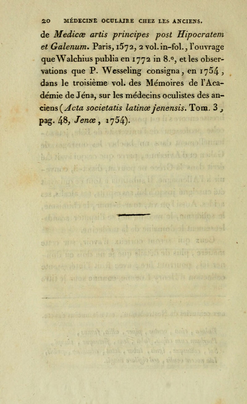 de Medicœ artis principes post Hipocratem et Galenum. Vans, 15^2, 2 vol. in-fol., l'ouvrage queWalchius publia en 1772 in 8.°, et les obser- vations que P. Wesseling consigna, en 1754, dans le troisième vol. des Mémoires de l'Aca- démie de Jéna, sur les médecins oculistes des an- ciens {Acta societatis latinœ jenensis. Tom. 3 9 pag. 4§, Jenœ, 1754).