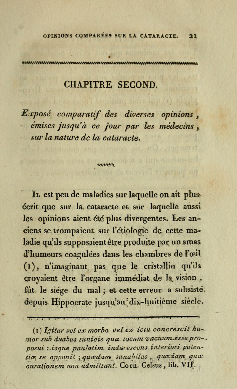 *WVVVVV\VtVVVVWr\VV\\VVV\VVVV\N*\A\V^^ CHAPITRE SECOND. Ejcposé comparatif des diverses opinions , émises jusqu'à ce jour par les médecins , sur la nature de la cataracte. Il est peu de maladies sur laquelle on ait plus* écrit que sur la, cataracte et sur laquelle aussi les opinions aient été plus divergentes. Les an- ciens se trompaient sur l'étiologië de cette ma- ladie qu'ils supposaientétre produite par un amas d'humeurs coagulées dans les chambres de l'œil (i), n'imaginant pas que le cristallin qu'ils, croyaient être l'organe immédiat dp la, vision j fut le siège du mal ; et cette erreur a subsisté, depuis Hippocrate jusqu'au dix-huitième siècle. (i) Igitur vel ex morbo vel ex ictu concrescit hu~. rnor sub duabus tunicïs qua locum vacuunt-esse pro- posui : isque paitlatini indu:escens interiori pote a.- ti(Bt se opponit ; qitcedam sariabil&s , quœdam quce curationem non àdmittunt. Corn. Celsus, lib. VIP.