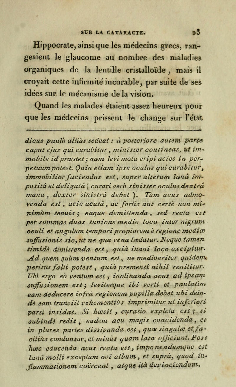 Hippocrate, ainsi que les médecins grecs, ran- geaient le glaucome au nombre des maladies organiques de la lentille cristalloïde , mais il croyait cette infirmité'incurable, par suite de ses idées sur le me'canisme delà vision. Quand les malades étaient assez heureux pour que les médecins prissent le change sur l'état dicus paulb altiùs sedeat : à posteriore autem parte caput ejus qui curabitur, minister contineat, ut im~ mobile idprœstet; nam levi motu eripi actes in per- petuumpotest. Quin etiam ipse oculns qui curabitur, immobiliorfaciendus est, super alterum lanâ im- positâ et deligatâ ( curari verb sinister oculus dextrâ manu , dexter sinistrâ débet ). Tùm acus admo- venda est, acie acutâ, ac fortis aut cette non mi- nimum tenuis j eaque demittenda, sed recta est: per summas duas tunicas medio loco inter nigrum oculi et angulum tempori propioretn è regione mediœ suffusionis sic, ut ne qiia vena Imdatur. Neque tamen timide dimittenda est, quià inani loco excipitur. yid quemquùmventum est, ne mediocriter quidemt péri tus falli potest , quiaprementinih.il renititur. TJbl ergo eb ventum est, inclinanda acus ad ipsam sujfusionem est; leviterque ibi verti et paulatim eam deducere infrà regionem pupilla débet ubi dein- de eam transiit vehementiiis imprimitur ut inferîori parti insidat. Si hœsit , curatio expleta est ; si subindè redit , eadem acu magis concidenda, et in plures partes dissipanda est, quat singulœ etfa- ciliùs conduntur, et minus quam latce o/Jiciunt.Post hcec edncenda acus recta est, imponeîidumque est lanâ molli exceptum ovi album, et suprà^ quod in- Jlammationem co'êrceat, atque ità deviriciendum.