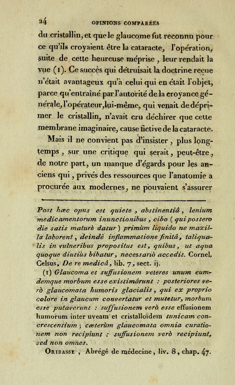du cristallin, et que le glaucome fut reconnu pour ce qu'ils croyaient être la cataracte^ l'opération, suite de cette heureuse méprise , leur rendait la vue (i). Ce succès qui de'truisait la doctrine reçue n'était avantageux qu'à celui qui en était l'objet, parce qu'entraîné par l'autorité delà croyance gé- nérale, ropérateur,lui-mênae., qui venait de dépri- mer le cristallin, n'avait cru déchirer que cette membrane imaginaire, cause fictive de la cataracte. Mais il ne convient pas d'insister , plus long- temps , sur une critique qui serait, peut-être, de notre part, un manque d'égards pour les an- ciens qui, privés des ressources que Fanatomie a procurée aux modernes, ne pouvaient s'assurer Pose heec opus est quiète s abstinentiâ , lenium medicamentorum inunctionibus , cibo ( qui postero die satis mature datur) primùm liquido ne maxil- l&làbarent^ deindè inflammatione finitds taliqua- ïis in vulneribus propositus est, qûibus, ut aqua quoque diutiiis bibatur, necessarib acçedit. Cornel,. Celsus, De re medicâ, lib. 7, sect. ij. (1) Glaucoma et suffusionem veteres unum eumr demque morbum esse existimârunt : posteriores ve- rà glaucomata humoris glacialis, qui ex proprio colore in glaucum couvertatur et mutetur, morbum esse putaverunt : suffusionem verà esse effusionem humorum inter uveam et cristalloïdem tunicam con- crescentium ; cœteriim glaucomata omnia curatio- nem non recipiunt : suffusionem verà recipiunt, sed non omnes. Oribasse , Abrégé de médecine , liv. 8, chap. 4?°