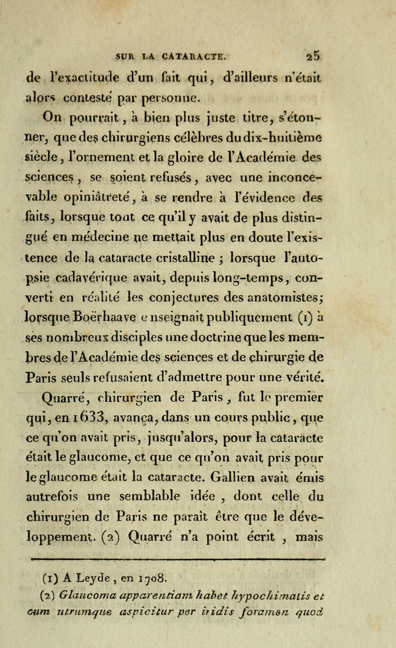 de l'exactitude d'un fait qui, d'ailleurs n'était alors conteste par personne. On pourrait, à bien plus juste titre, s'éton- ner, que des chirurgiens célèbres du dix-huitième siècle, l'ornement et la gloire de l'Académie des sciences, se soient refusés, avec une inconce- vable opiniâtreté, à se rendre a l'évidence des faits, lorsque tout ce qu'il y avait de plus distin- gué en médecine ne mettait plus en doute l'exis- tence de la cataracte cristalline j lorsque l'auto- psie cadavérique, avait, depuis long-temps, con- verti en réalité les conjectures des anatomistes; lorsque Boërhaave enseignait publiquement (i) à ses nombreux disciples une doctrine que les mem- bres de l'Académie des sciences et de chirurgie de Paris seuls refusaient d'admettre pour une vérité. Quarré, chirurgien de Paris _, fut le premier qui, en i633, avança, dans un cours public, que ce qu'on avait pris, jusqu'alors, pour la cataracte était le glaucome, et que ce qu'on avait pris pour le glaucome était la cataracte. Gallien avait émis autrefois une semblable idée , dont celle du chirurgien de Paris ne parait être que le déve- loppement. (2) Quarré n'a point écrit , mais (1) A Leyde , en 1708. (?,) Glaucoma apparentiam habet hypochimatis et cum utrunique aspieitur per iridis foramsn quott