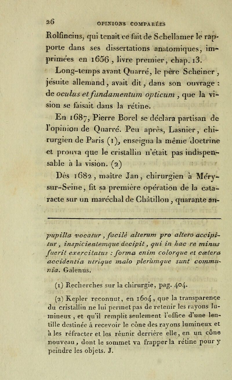 Rolfincius, qui tenait ce fait de Schellamer Je rap- porte dans ses dissertations anatomiques, im- primées en i656 , livre premier, cbap. i3. Long-temps avant Quarré, le père Scheiner , jésuite allemand, avait dit, dans son ouvrage ; de oculus etfundamenium opticum , que la vi- sion se faisait dans la rétine. En 1687, Pierre Borel se de'clara partisan de l'opinion de Quarré. Peu après, Lasnier, chi- rurgien de Paris (i), enseigna la même doctrine et prouva que le cristallin n'était pas indispen- sable à la vision. (2) Dès 1682, maître Jan, chirurgien à Méry- sur-Seine, lit sa première ope'ration de la cata- racte sur un maréchal de Châtillon, quarante an- pupilla vocatur, facile alterum pro altero accipi- tur, inspicientemque decipit, qui in hac re minus fuerit exercitatus : forma enim colorque et ccetera accidentia utricjue malo plerumque sunt commu- nia. Galenus. (1) Piecherches sur la chirurgie, pag. 4°4» (2) Kepler reconnut, en 1604, que la transparence du cristallin ne lui permet pas de retenir les rayons lu- mineux , et qu'il remplit seulement l'office d'une len- tille destinée à recevoir le cône des rayons lumineux et aies réfracter et les réunir derrière elle, en un cône nouveau, dont le sommet va frapper la rétine pour y peindre les objets. J.
