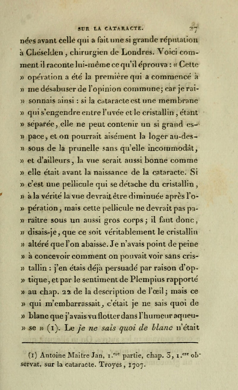 nées avant celle qui a fait une si grande réputation à Chéselden , chirurgien de Londres. Voici com- ment il raconte lui-même ce qu'il éprouva : « Celte » opération a été la première qui a commencé à » me désabuser de l'opinion commune; car je rai- » sonnais ainsi : si la cataracte est une membrane )) qui s'engendre entre l'uvée et le cristallin , étant » séparée, elle ne peut contenir un si grand es- « pace, et on pourrait aisément la loger au-des- » sous de la prunelle «ans qu'elle incommodât, )) et d'ailleurs, la vue serait aussi bonne comme » elle était avant la naissance de la cataracte. Si w c'est une pellicule qui se détache du cristallin, » à la vérité la vue devrai! être diminuée après l'o- » pération, mais cette pellicule ne devrait pas pa- » raître sous un aussi gros corps ; il faut donc, » disais-je, que ce soit véritablement le cristallin » altéré que l'on abaisse. Je n'avais point de peine » à concevoir comment on pouvait voir sans cris- » tallin : j'en étais déjà persuadé par raison d'op- » tique, et par le sentiment de Plempius rapporté » au chap. 22 de la description de l'œil; mais ce » qui m'embarrassait^ c'était je ne sais quoi de » blanc que j'avais vu flotter dans l'humeur aqueu- » se » (1). Le je ne sais quoi de blanc n'était (1) Antoine Maître Jan, i.ere partie, chap. 5, 1 .e ob servat, sur la cataracte. Troyes , 1707.
