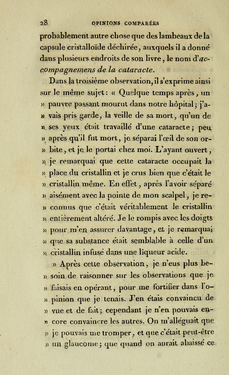 probablement autre chose que des lambeaux delà capsule cristalloïde déchirée, auxquels il a donné dans plusieurs endroits de son livre, le nom d'#o compagnemens de la cataracte. Dans |a troisième observation, il s'exprime ainsi sur le même sujet: « Quelque temps après, un » pauvre passant mourut dans notre hôpital ; j'a- » vais pris garde, la veille de sa mort, qu'un de m ses yeux était travaillé d'une cataracte ; peu » après qu'il fut mort, je séparai l'œil de son or- » bite, et je le portai chez moi. L'ayant ouvert, a je remarquai que cette cataracte occupait la » place du cristallin et je crus bien que c'était le » cristallin même. En effet, après l'avoir séparé )> aisément avec la pointe de mon scalpel, je re- » connus que c'était véritablement le cristallin » entièrement altéré. Je le rompis avec les doigts >î pour m'en assurer davantage, et je remarquai » que sa substance était semblable à celle d'un ». cristallin infusé daus une liqueur acide. » Après celte observation, je n'eus plus be- » soin de raisonner sur les observations que je » faisais eu opérant, pour me fortifier dans To- » pinion que je tenais. J'en étais convaincu de m vue et de fait; cependant je n'en pouvais en- » core convaincre les autres. On m'alléguait que » je pouvais me tromper, et que c'était peut-être » un glaucome; que quand on aurait abaissé ce