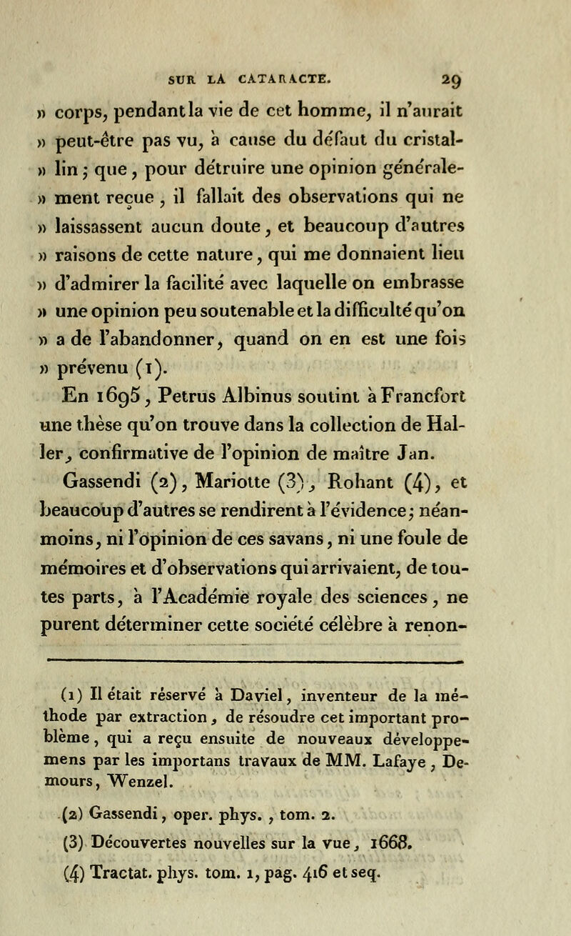 » corps, pendantla vie de cet homme, il n'aurait » peut-être pas vu, à cause du défaut du cristal- » lin -, que, pour de'truire une opinion générale- » ment reçue , il fallait des observations qui ne » laissassent aucun doute, et beaucoup d'autres » raisons de cette nature, qui me donnaient lieu )) d'admirer la facilité avec laquelle on embrasse » une opinion peu soutenable et la difficulté qu'on » a de l'abandonner, quand on en est une fois » prévenu (i). En 1695, Petrus Albinus soutint à Francfort une thèse qu'on trouve dans la collection de Hal- ler_, confirmutive de l'opinion de maître Jan. Gassendi (2), Mariotte (3) ; Rohant (4), et beaucoup d'autres se rendirent à l'évidence ; néan- moins, ni l'opinion de ces savans, ni une foule de mémoires et d'observations qui arrivaient, de tou- tes parts, à l'Académie royale des sciences, ne purent déterminer cette société célèbre à renon- (1) Il était réservé à Daviel, inventeur de la mé- thode par extraction, de résoudre cet important pro- blème , qui a reçu ensuite de nouveaux développe- mens par les importans travaux de MM. Lafaye , De- mours, Wenzel. (a) Gassendi, oper. phys. , tom. 2. (3) Découvertes nouvelles sur la vue, 1668. (4) Tractât, phys. tom. 1, pag. 416 etseq.