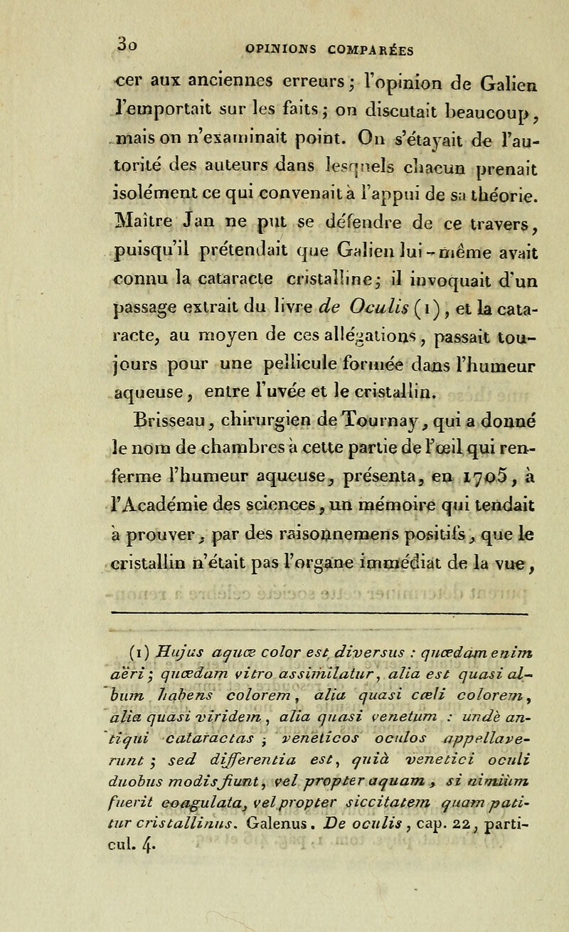 cer aux anciennes erreurs ; l'opinion de Galien l'emportait sur les faits ; on discutait beaucoup, mais on n'examinait point. On s'étayait de l'au- torité des auteurs dans ie?rj!i.els chacun prenait isolément ce qui convenait à l'appui de sa théorie. Maître Jan ne put se défendre de ce travers, puisqu'il prétendait que Galien lui-même avait connu la cataracte cristalline, il invoquait d'un passage extrait du livre de Oculis (i) , et la cata- racte, au moyen de ces allégations, passait tou- jours pour une pellicule formée dans l'humeur aqueuse, entre l'uvée et le cristallin. Brisseau, chirurgien deTournay, qui a donné le nom de chambres à cette partie de l'œil qui ren- ferme l'humeur aqueuse, présenta, en 1705, à l'Académie des sciences, un mémoire qui tendait a prouver, par des raisonnemens positifs, que le cristallin n'était pas l'organe immédiat de la vue, (i) Hujus aauœ color est. diversus : quœdàmenim aèri $ qnœdam vitro assiriulatur, alia est quasi al- bum habens colorem, alia quasi cceli colorem, alia quasi 'viridein , alia quasi venetum : undè an- tiaui cataractas -, veneticos oculos appellave- nuit ; sed dijferentia est, auià vsnetici oculi duobus modisJiuTit) vel propter aauam , si nimiùm. fuerit eoagulata, vel propter siccitatem quam pati- tur cristallinus. Galenus . De oculis , cap. 22 ; parti- cul. 4-