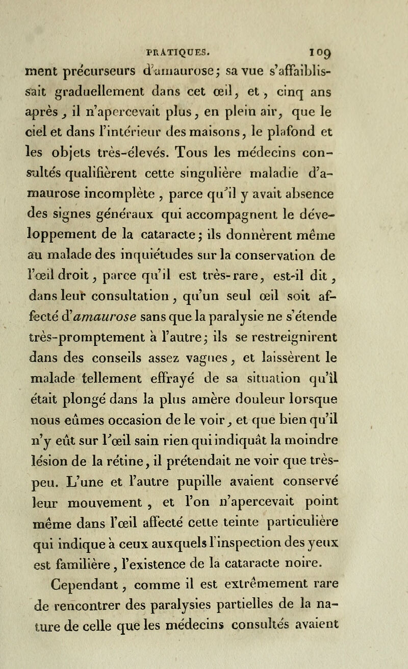 ment précurseurs d'umaurose; sa vue s'affaiblis- sait graduellement dans cet œil, et, cinq ans après _, il n'apercevait plus, en plein air, que le ciel et dans l'intérieur des maisons, le plafond et les objets très-élevés. Tous les médecins con- sistés qualifièrent cette singulière maladie d'a- maurose incomplète , parce qu'il y avait absence des signes généraux qui accompagnent le déve- loppement de la cataracte ; ils donnèrent même au malade des inquiétudes sur la conservation de l'œil droit, parce qu'il est très-rare, est-il dit, dans leur consultation, qu'un seul œil soit af- fecté â'amaurose sans que la paralysie ne s'étende très-promptement à l'autre ; ils se restreignirent dans des conseils assez vagues, et laissèrent le malade tellement effrayé de sa situation qu'il était plongé dans la plus amère douleur lorsque nous eûmes occasion de le voir, et que bien qu'il n'y eût sur l'œil sain rien qui indiquât la moindre lésion de la rétine, il prétendait ne voir que très- peu. L'une et l'autre pupille avaient conservé leur mouvement , et l'on n'apercevait point même dans l'œil affecté cette teinte particulière qui indique à ceux auxquels l'inspection des yeux est familière, l'existence de la cataracte noire. Cependant, comme il est extrêmement rare de rencontrer des paralysies partielles de la na- ture de celle que les médecins consultés avaient