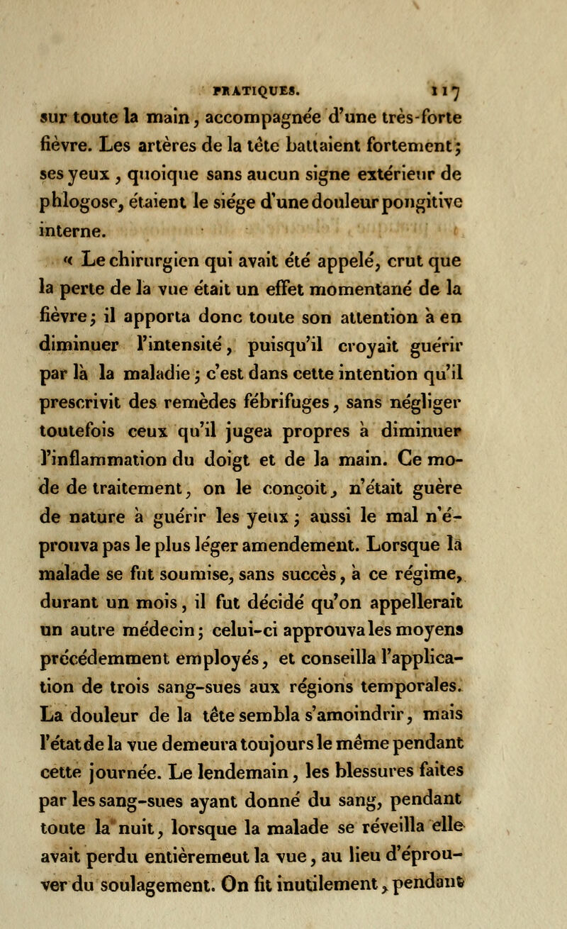 sur toute la main, accompagnée d'une très-forte fièvre. Les artères de la tête battaient fortement; ses yeux , quoique sans aucun signe extérieur de phlogose, étaient le siège d'une douleur pongitive interne. << Le chirurgien qui avait été appelé, crut que la perte de la vue était un effet momentané de la fièvre; il apporta donc toute son attention à en diminuer l'intensité, puisqu'il croyait guérir par là la maladie ; c'est dans cette intention qu'il prescrivit des remèdes fébrifuges, sans négliger toutefois ceux qu'il jugea propres à diminuer l'inflammation du doigt et de la main. Ce mo- de de traitement ; on le conçoit} n'était guère de nature à guérir les yeux ; aussi le mal n'é- prouva pas le plus léger amendement. Lorsque la malade se fut soumise, sans succès, à ce régime, durant un mois, il fut décidé qu'on appellerait un autre médecin; celui-ci approuva les moyens précédemment employés, et conseilla l'applica- tion de trois sang-sues aux régions temporales. La douleur delà tête sembla s'amoindrir, mais l'état de la vue demeura toujours le même pendant cette journée. Le lendemain, les blessures faites par les sang-sues ayant donné du sang, pendant toute la* nuit, lorsque la malade se réveilla elle avait perdu entièremeut la vue, au lieu d'éprou- ver du soulagement. On fit inutilement, pendant