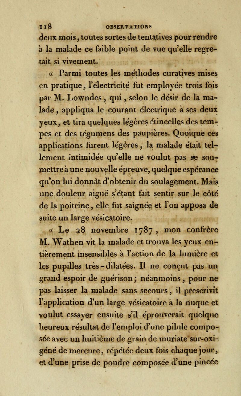 deux mois, toutes sortes de tentatives pour rendre à la malade ce faible point de vue qu'elle regre- tait si vivement. « Parmi toutes les méthodes curatives mises en pratique, l'électricité fut employée trois fois par M. Lowndes, qui, selon le désir de la ma- lade , appliqua le courant électrique à ses deux yeux, et tira quelques légères étincelles des tem- pes et des tégumens des paupières. Quoique ces applications furent légères, la malade était tel- lement intimidée qu'elle ne voulut pas se sou- mettre à une nouvelle épreuve, quelque espérance qu'on lui donnât d'obtenir du soulagement. Mais une douleur aigué s'étant fait sentir sur le côté de la poitrine, elle fut saignée et l'on apposa de suite un large vésicatoire. « Le 28 novembre 1787 , mon confrère M. Wathen vit la malade et trouva les yeux en- tièrement insensibles à l'action de la lumière et les pupilles très-dilatées. Il ne conçut pas un grand espoir de guérison ; néanmoins, pour ne pas laisser la malade sans secours, il prescrivit l'application d'un large vésicatoire à la nuque et voulut essayer ensuite s'il éprouverait quelque heureux résultat de l'emploi d'une pilule compo- sée avec un huitième de grain de muriate sur-oxi- géné de mercure, répétée deux fois chaque jour, et d'une prise de poudre composée d'une pincée