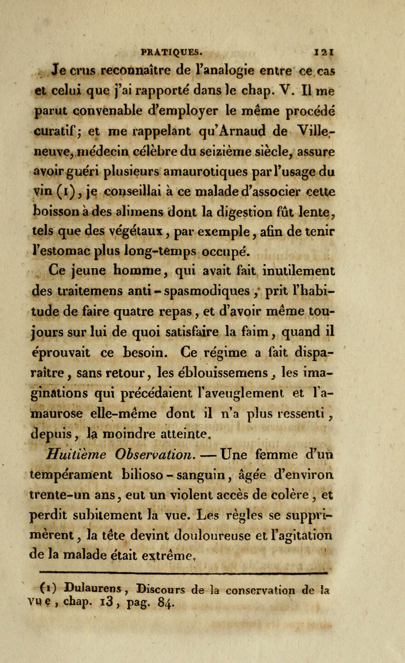 . Je crus reconnaître de l'analogie entre ce cas et celui que j'ai rapporté dans le chap. V. Il me parut convenable d'employer le même procédé curatif ; et me rappelant qu'Arnaud de Ville- neuve, médecin célèbre du seizième siècle, assure avoir guéri plusieurs amaurotiques par l'usage du vin (i), je conseillai à ce malade d'associer cette boisson à des alimens dont la digestion fût lente, tels que des végétaux, par exemple, afin de tenir l'estomac plus long-temps occupé. Ce jeune homme, qui avait fait inutilement des traitemens anti - spasmodiques ,• prit l'habi- tude de faire quatre repas, et d'avoir même tou- jours sur lui de quoi satisfaire la faim, quand il éprouvait ce besoin. Ce régime a fait dispa- raître, sans retour, les éblouissemens} les ima- ginations qui précédaient l'aveuglement et l'a- maurose elle-même dont il n'a plus ressenti, depuis, la moindre atteinte. Huitième Observation. — Une femme d'un tempérament bilioso - sanguin, âgée d'environ trente-un ans, eut un violent accès de colère , et perdit subitement la vue. Les règles se suppri- mèrent , la tête devint douloureuse et l'agitation de la malade était extrême, (i) DuJaurens , Discours de la conservation de la Vil e , chap. i3 , pag. 84.