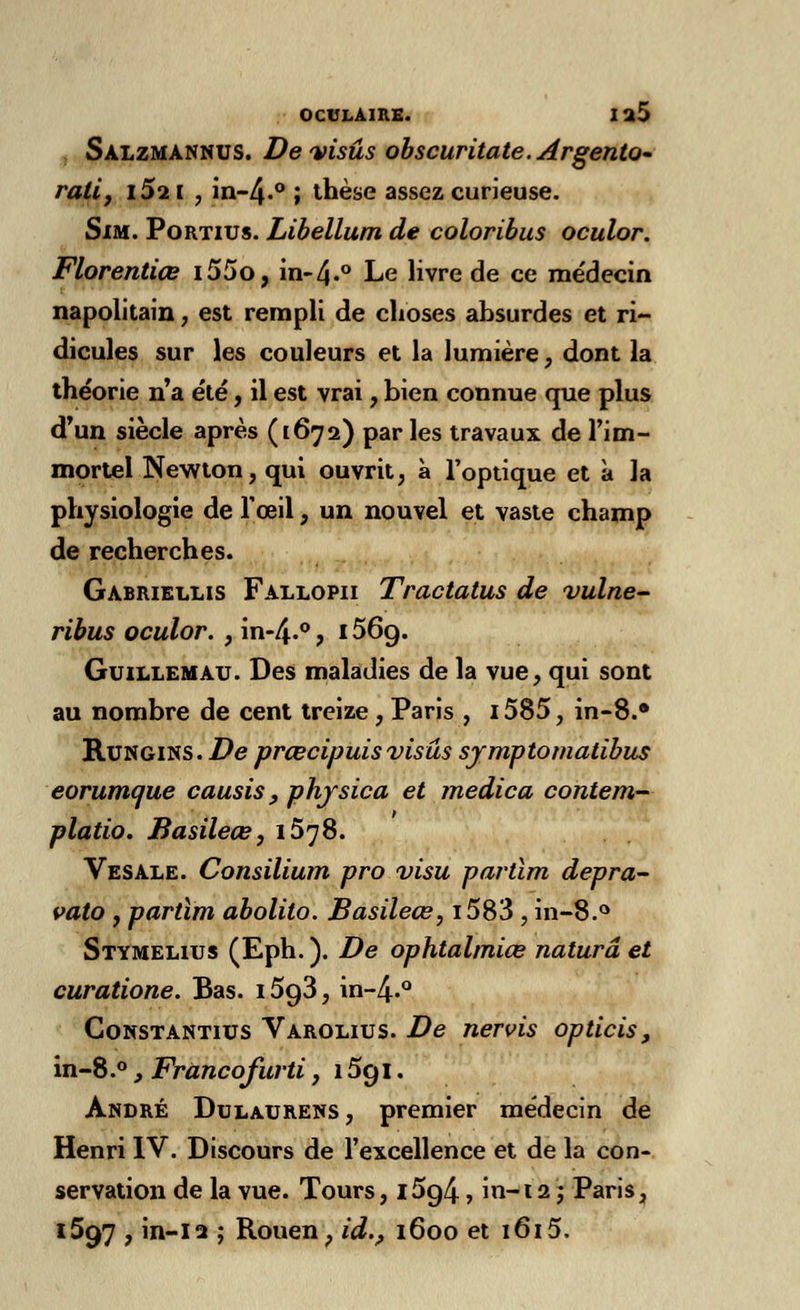 Salzmannus. Devisûs obscuritate.Argento- ralij 1S11 , in-4-0 ; thèse assez curieuse. Sim. Portius. Libellum de colorïbus oculor. Florentiœ i55o, in-4«° Le livre de ce médecin napolitain, est rempli de choses absurdes et ri- dicules sur les couleurs et la lumière, dont la théorie n'a été, il est vrai, bien connue que plus d'un siècle après (16712) par les travaux de l'im- mortel Newton, qui ouvrit, à l'optique et à la physiologie de l'œil, un nouvel et vaste champ de recherches. Gabriellis Fallopii Tractatus de vulae- ribus oculor. , in-4.°? i56g. Guillemau. Des maladies de la vue, qui sont au nombre de cent treize , Paris , i585, in-8.» Rungins. De prœcipuis visas syraptomatibus eorumcjue causis, phjsica et medica contera- platio. Basileœ, 1578. Vesale. Consilium pro visu partira depra- valo , partira abolito. Basileœ, i583 , in-8.° Stymeliijs (Eph. ). De ophtalmiœ naturâ et curatione. Bas. 15g3, in~4.° Gonstantius Varolius. De nervis opticis, in-8.°, Francofurti, 15g 1. André Dulaurens , premier médecin de Henri IV. Discours de l'excellence et de la con- servation de la vue. Tours, l5g4, in-i 2 ; Paris, 1597 , in-12 ; Rouen, id., 1600 et 1615.