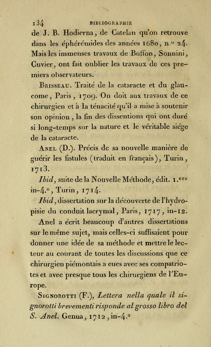 de J. B. Hodierna, de Catelan qu'on retrouve dans les éphérémides des anne'es 1680, n.° 24- Mais les immenses travaux de Buffon, Sonnini, Cuvier, ont fait oublier les travaux de ces pre- miers observateurs. Brisseau. Traité de la cataracte et du glau- come, Paris, 1709. On doit aux travaux de ce chirurgien et à la ténacité qu'il a mise à soutenir son opinion , la fin des dissentions qui ont duré si long-temps sur la nature et le véritable siège de la cataracte. Anel (D.). Précis de sa nouvelle manière de guérir les fistules (traduit en français), Turin, 1713. Ibid, suite de la Nouvelle Méthode, édit. i.ere in-4.° , Turin, 17 i4- Ibid, dissertation sur la découverte de l'hydro- pisie du conduit lacrymal, Paris, 1717^ in-12. Anel a écrit beaucoup d'autres dissertations sur le même sujet, mais celles-ci suffisaient pour donner une idée de sa méthode et mettre le lec- teur au courant de toutes les discussions que ce chirurgien piémontais a eues avec ses compatrio- tes et avec presque tous les chirurgiens de l'Eu- rope. SiGNOROTTi (F.), Leltera nella quale il si- gnorotti brevementi risponde al grosso libro del S. Anel^ Genua, 1712 >in-4.°