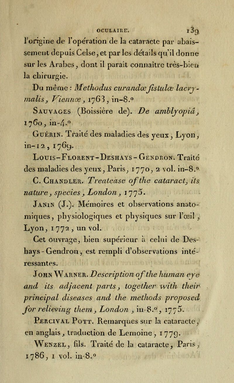 OCULAIRE. l3(), l'origine de l'opération de la cataracte par abais- sement depuis Celse, et par les détails qu'il donne sur les Arabes , dont il paraît connaître très-bien la chirurgie. Du même : Methodus curandœjlslulœ lacrj- malis, Viennoe, 176 3, in-8.° Sauvages (Boissière de). De amblyopiâ, 1760, in-4-Q Guérin. Traité des maladies des yeux, Lyon, in-12,1769. Louis-Florent-Deshays-Gendron. Traité des maladies des yeux, Paris, 1770, 1 vol. in-8.° C. Chandler. Treatease ofthe cataracte its nature, species, London, 1775. Janin (J.). Mémoires et observations anato- miques, physiologiques et physiques sur l'œil , Lyon, 1 772 , un vol. Cet ouvrage, Lien supérieur à celui de Des- hays - Gendron, est rempli d'observations inté- ressantes. John Warner. Description ofthe human eye and ils adjacent parts, together with tlieir principal diseases and the methods proposed for relieving them , London , in-8.°, 1775. Percival Pott. Remarques sur la cataracte, en anglais, traduction de Lemoine, 1779. Wenzel , fils. Traité de la cataracte, Paris, 1786, 1 vol. in-8.°