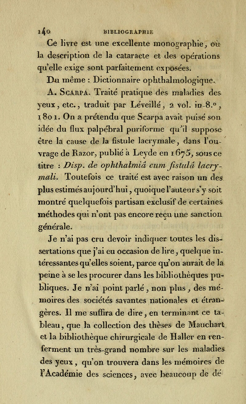 Ce livre est une excellente monographie y où la description de la cataracte et des opérations qu'elle exige sont parfaitement exposées. D-u même : Dictionnaire ophthalmologiqueo A. ScarpAo Traité pratique des maladies des yeux, etc., traduit par Léveillé, 2 vol. in-8.° , 180 1. On a prétendu que Scarpa avait puisé son idée du flux palpébral puriforme qu'il suppose être la cause de la fistule lacrymale, dans l'ou- vrage de Razor, publié à Leyde en 167 5., sous ce titre : Disp. de ophthalmiâ cum Jistulâ lacry- mali. Toutefois ce traité est avec raison un des plus estimés aujourd'hui, quoique l'auteur s'y soit montré quelquefois partisan exclusif de certaines méthodes qui n'ont pas encore reçu une sanction générale. Je n'ai pas cru devoir indiquer toutes les dis- sertations que j'ai eu occasion de lire, quelque in- téressantes qu'elles soient, parce qu'on aurait de la peine à se les procurer dans les bibliothèques pu- bliques. Je n'ai point parlé , non plus _, des mé- moires des sociétés savantes nationales et étran- gères. Il me suffira de dire, en terminant ce ta- bleau , que la collection des thèses de Mauchart et la bibliothèque chirurgicale de Haller en ren- ferment un très-grand nombre sur les maladies des yeux, qu'on trouvera dans les mémoires de 1 Académie des sciences ? avec beaucoup de dé