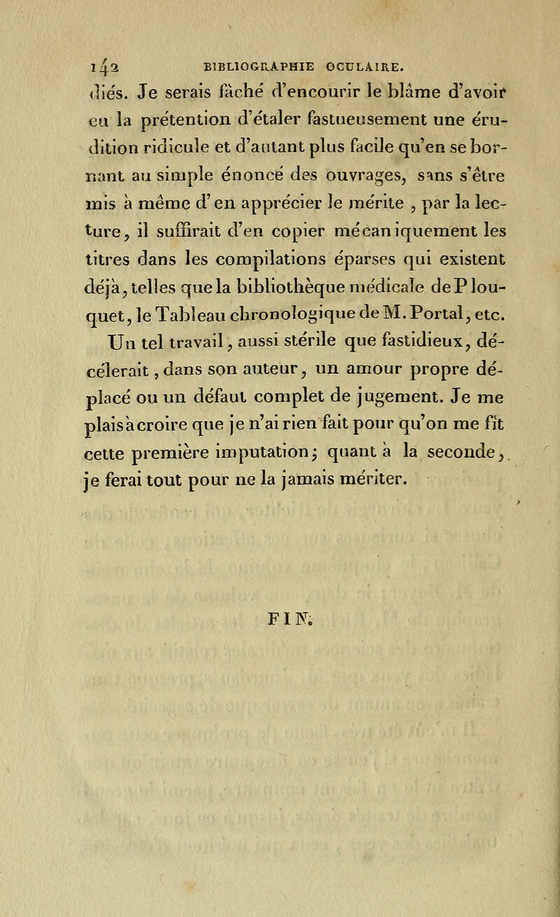 Iij.2 BIBLIOGRAPHIE OCULAIRE. (liés. Je serais fâché d'encourir le blâme d'avoir eu la prétention d'étaler fastueusement une éru- dition ridicule et d'autant plus facile qu'en se bor- nant au simple énoncé des ouvrages, sans s'être mis à même d'en apprécier le mérite , par la lec- ture, il suffirait d'en copier mécaniquement les titres dans les compilations éparses qui existent déjà, telles que la bibliothèque médicale dePlou- quet, le Tableau chronologique de M. Portai, etc. Un tel travail, aussi stérile que fastidieux, dé- cèlerait , dans son auteur, un amour propre dé- placé ou un défaut complet de jugement. Je me plais à croire que je n'ai rien fait pour qu'on me fit cette première imputationj quanta la seconde,, je ferai tout pour ne la jamais mériter. FIN.