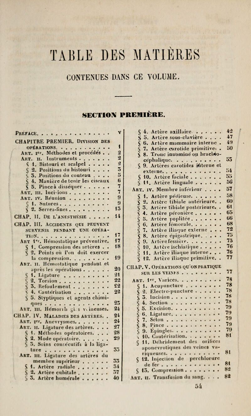 TABLE DES MATIERES CONTENUES DANS CE VOLUiME. S^ECTIOIV PREMIERE. Préface v CHAPITRE PREMIER. Division des OPÉRATIONS 1 Art. i«r. Méthodes et procédés . . 2 Art. II. Instruments 2 Ç 1. Bistouri et scalpel 'i § 2. Positions du bistouri .... 3 Ji 3. Positions du couteau .... a § 4. Manière de tenir les ciseaux 6 S 5. Pince à disséquer 7 Art. III. Incitions 7 Art. IV. Réunion 9 5 1. îSiitnres 9 ^ 2. Serres-fines 15 CHAP. II. De l'anesthésie 14 CHAP. m. Accidents qui peuvent SURVENIR pendant UNE OPÉRA- TION 1 Art l*r. Hémostatique préventive. 17 § 1. Compression des artères . . 18 ^ 2. Points où l'on doit exercer la compression 19 Abt. II. Hémostatique pendant et après les opérations 20 § 1. Ligature 21 *j 2. Torsion 22 § 3. Refoulement -2 y; 4. (Cautérisation 22 ;J 5. Styptiques et agents chimi- ques 23 Art, m. Hëmoiih i^i.s veineuses. 24 CHAP. IV. Maladies DES ARTÈRES. . 24 Art. V. Anévrysmes 24 Art. II. Ligature des artères. ... 27 }J 1. Méthodes opératoires. ... 28 S 2. Mode opératoire 29 5 5. Soins consécutifs à la liga- ture 35 Art. m. Ligature des artères du membre supérieur 33 S 1. Artère radiale ....... 34 S 2. Artère cubitale 37 ^ 3. Artère humérale 40 § 4. Artère axillairc ...... 42 S o. Artère sous-clavière .... 47 S 6. Artère mammaire interne . 4!) ^ 7. Artère carotide primitive-. . 50 ^ 8. Troue innt)miné 041 bracWo- céphaliquc u3 ^ 9. Artères carotides Kilerue et ... externe <»4 % 10. Artère faciale 55 ^11. Artère linguale 50 Art. IV. Membre inférieur .... 57 § 1. Artère pédieuse 58 § 2. Artère tibia le antérieure. . 60 § 3. Artère libiale postérieure. . 61 ^ 4. Artère péronière 65 § 5. Artère poplitée 66 § 6. Artère fémorale 68 ^ 7. Arlèie iliaque externe ... 72 § 8. Artère épigastrique 75 ^ 9. Artèrefessièip 75 ^ 10. Artère ischialique 76 § 11. Artère iliaque interne . . . 76 § 12. Artère iliaque primitive. . 77 CHAP. V. Opérations qu'on pratique SUR LES VEINI-S 7 Art. l*'. Varices 78 § 1. Acupuncture 78 § 2. Electro-punclure 8 ^ 3. Incision ^^ § 4, Section 78 § 5. Excision 79 5 6. Ligature '9 5 7. Séton 79 § 8. Pince 79 ^ 9. Épingles 79 H 10. Cautérisation 81 § 11. Dé))ridemenl des orifices aponévrotiques des veines va- riqueuses 81 § 12. Injeclion de perchlorure de fer 8* ^ 13. Compression 82 Art. II. Transfusion du sang. ... 82 5/i