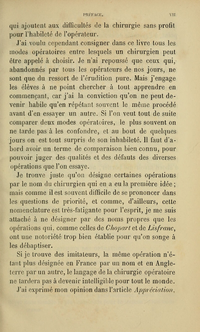 qui ajoutent aux difficultés de la chirurgie sans profit pour l'habileté de l'opérateur. J'ai voulu cependant consigner dans ce livre tous les modes opératoires entre lesquels un chirurgien peut être appelé à choisir. Je n'ai repoussé que ceux qui, abandonnés par tous les opérateurs de nos jours, ne sont que du ressort de l'érudition pure. Mais j'engage les élèves à ne point chercher à tout apprendre en commençant, car j'ai la conviction qu'on ne peut de- venir habile qu'en répétant souvent le même procédé avant d'en essayer un autre. Si l'on veut tout de suite comparer deux modes opératoires, le plus souvent on ne tarde pas à les confondre, et au bout de quelques jours on est tout surpris de son inhabileté. 11 faut d'a- bord avoir un terme de comparaison bien connu, pour pouvoir juger des qualités et des défauts des diverses opérations que l'on essaye. Je trouve juste qu'on désigne certaines opérations par le nom du chirurgien qui en a eu la première idée ; mais comme il est souvent difficile de se prononcer dans les questions de priorité, et comme, d'ailleurs, cette nomenclature est très-fatigante pour l'esprit, je me suis attaché à ne désigner par des noms propres que les opérations qui. comme celles de Chopart et de Lisfranc^ ont une notoriété trop bien étabUe pour qu'on songe à les débaptiser. Si je trouve des imitateurs, la même opération n'é- tant plus désignée en France par un nom et en Angle- terre par un autre, le langage de la chirurgie opératoire ne tardera pas à devenir intelligible pour tout le monde. J'ai exprimé mon opinion dans l'article Appréciation,