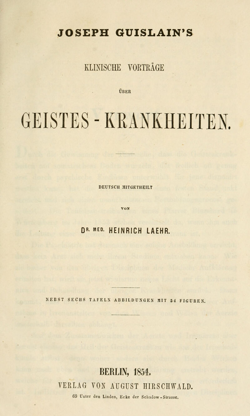 JOSEPH GUISLAIN'S KLINISCHE VORTRÄGE ÜBER GEISTES - KRANKHEITEN. DEUTSCH MITGETHEILT DR. MED. HEINRICH LAEHR. NEBST SECHS TAFELN ABBILDUNGEN MIT 54 FIGUREN. BERLIN, 1851. VERLAG VON ÄUGüST HIRSCHWALD. 69 Unter den Linden, Ecke der Schadow-Strasse.