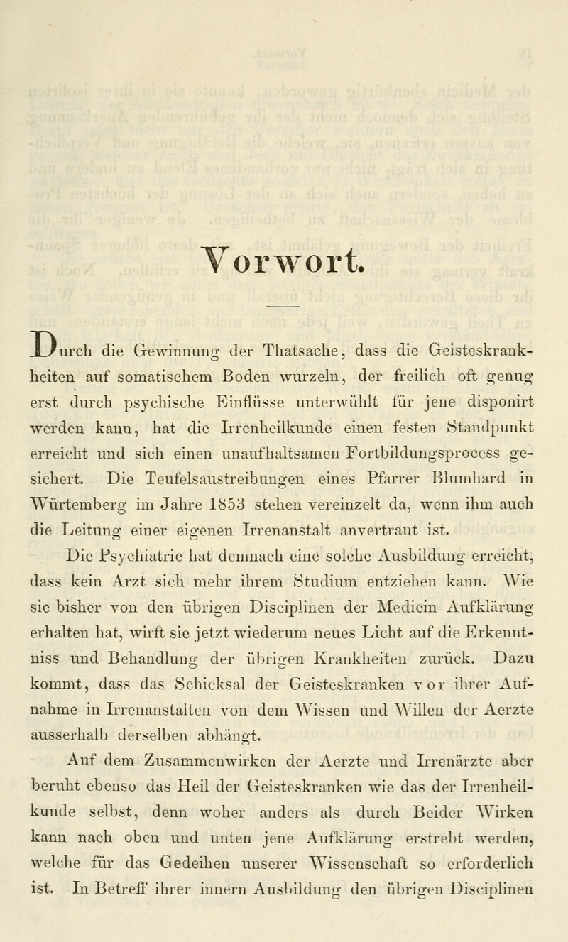 Vorwort. D urch die Gewinnung der Tliatsache, dass die Geisteskrank- heiten auf somatischem Boden wurzehi, der freiHch oft genug erst durch psychische Einflüsse unterwühlt für jene disponirt werden kann, hat die Irrenheilkunde einen festen Standpunkt erreicht und sich einen unaufhaltsamen Fortbildungsprocess ge- sichert. Die Teufelsaustreibuno^en eines Pfarrer Blumhard in Würtemberg im Jahre 1853 stehen vereinzelt da, wenn ihm auch die Leitung einer eigenen Irrenanstalt anvertraut ist. Die Psychiatrie hat demnach eine solche Ausbildung erreicht, dass kein Arzt sich mehr ihrem Studium entziehen kann. Wie sie bisher von den übrigen Disciplinen der Medicin Aufklärung erhalten hat, wirft sie jetzt wiederum neues Licht auf die Erkennt- niss und Behandlung der übrigen Krankheiten zurück. Dazu kommt, dass das Schicksal der Geisteskranken vor ihrer Auf- nahme in Irrenanstalten von dem Wissen und Willen der Aerzte ausserhalb derselben abhänot. Auf dem Zusammenwirken der Aerzte und Irrenärzte aber beruht ebenso das Heil der Geisteskranken wie das der Irrenheil- kunde selbst, denn woher anders als durch Beider Wirken kann nach oben und unten jene Aufklärung erstrebt werden, welche für das Gedeihen unserer Wissenschaft so erforderlich ist. In Betreff ihrer innern Ausbildung den übrigen Disciplinen