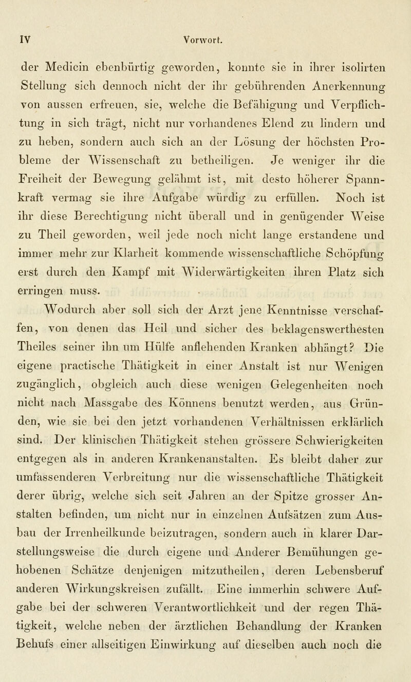 der Medicin ebenbürtig geworden, konnte sie in ihrer isolirten Stellung sich dennoch nicht der ihr gebührenden Anerkennung von aussen erfreuen, sie, welche die Befähigung und Verpflich- tung in sich trägt, nicht nur vorhandenes Elend zu lindern und zu heben, sondern auch sich an der Lösung der höchsten Pro- bleme der Wissenschaft zu betheiligen. Je weniger ihr die Freiheit der Bewegung gelähmt ist, mit desto höherer Spann- kraft vermag sie ihre Aufgabe würdig zu erfüllen. Noch ist ihr diese Berechtigung nicht überall und in genügender Weise zu Theil geworden, weil jede noch nicht lange erstandene und immer mehr zur Klarheit kommende wissenschaftliche Schöpfuno- erst durch den Kampf mit Widerwärtigkeiten ihren Platz sich erringen muss. Wodurch aber soll sich der Arzt jene Kenntnisse verschaf- fen, von denen das Heil und sicher des beklagenswerthesten Theiles seiner ihn um Hülfe anflehenden Kranken abhängt? Die eigene practische Thätigkeit in einer Anstalt ist nur Wenigen zugänglich, obgleich auch diese wenigen Gelegenheiten noch nicht nach Massgabe des Könnens benutzt werden, aus Grün- den, wie sie bei den jetzt vorhandenen Verhältnissen erklärlich sind. Der klinischen Thätigkeit stehen grössere Schwierigkeiten entgegen als in anderen Krankenanstalten. Es bleibt daher zur umfassenderen Verbreitung nur die wissenschaftliche Thätigkeit derer übrig, welche sich seit Jahren an der Spitze grosser An- stalten befinden, um nicht nur in einzelnen Aufsätzen zum Aus- bau der Irrenheilkunde beizutragen, sondern auch in klarer Dar- stellungsweise die durch eigene und Anderer Bemühungen ge- hobenen Schätze denjenigen mitzutheilen, deren Lebensberuf anderen Wirkungskreisen zufällt. Eine immerhin schwere Auf- gabe bei der schweren Verantwortlichkeit und der regen Thä- tigkeit, welche neben der ärztlichen Behandlung der Kranken Behufs einer allseitigen Einwirkung auf dieselben auch noch die