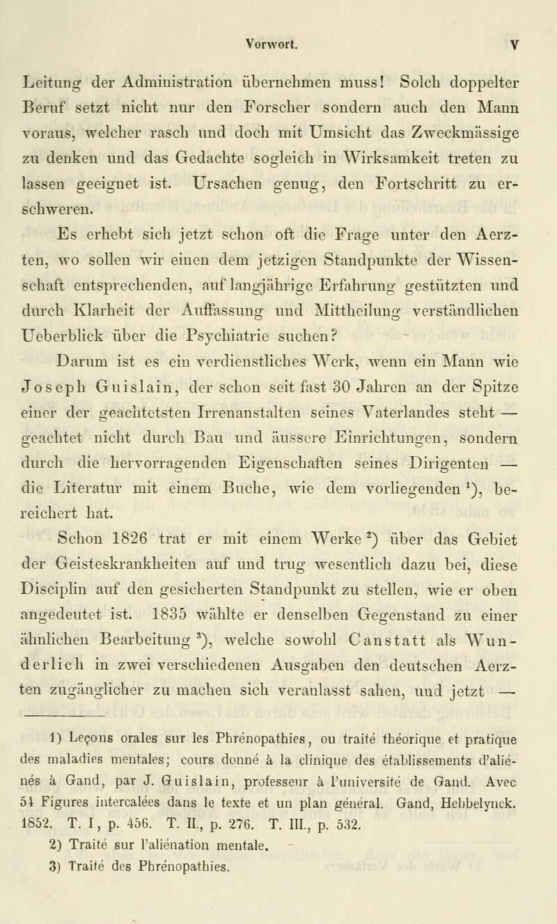 Leitung der Administration übernehmen muss! Solch doppelter Beruf setzt nicht nur den Forscher sondern auch den Mann voraus, welcher rasch und doch mit Umsicht das Zweckmässige zu denken und das Gedachte sogleich in Wirksamkeit treten zu lassen geeignet ist. Ursachen genug, den Fortschritt zu er- schweren. Es erhebt sich jetzt schon oft die Frage unter den Aerz- ten, wo sollen wir einen dem jetzigen Standpunkte der Wissen- schaft entsprechenden, auf langjährige Erfahrung gestützten und durch Klarheit der Auffassuno^ und Mittheiluno- verständlichen Ueberblick über die Psychiatrie suchen? Darum ist es ein verdienstliches Werk, wenn ein Mann wie Joseph Guislain, der schon seit fast 30 Jahren an der Spitze einer der geachtetsten Irrenanstalten seines Vaterlandes steht — geachtet nicht durch Bau und äussere Einrichtungen, sondern durch die hervorragenden Eigenschaften seines Dirigenten — die Literatur mit einem Buche, wie dem vorhegenden ^), be- reichert hat. Schon 1826 trat er mit einem Werke ^) über das Gebiet der Geisteskrankheiten auf und trug wesentlich dazu bei, diese Disciplin auf den gesicherten Standpunkt zu stellen, wie er oben angedeutet ist. 1835 wählte er denselben Gegenstand zu einer ähnlichen Bearbeitung'), welche sowohl Canstatt als Wun- derlich in zwei verschiedenen Ausgaben den deutschen Aerz- ten zugänglicher zu machen sich veranlasst sahen, und jetzt — 1) LeQons orales sur les Phrenopathies, ou traite fheoriqiie et pratique des maladies mentales; coiirs donne ä la cliiiique des etablissements d'alie- nes ä Gand, par J. GuislaiOj professenr ä l'universite de Qaud. Avec 54 Figures intercalees dans le texte et un plan general. Gand, Hebbelynck. 1852. T. I, p. 456. T. IL, p. 276. T. III., p. 532. 2) Traite sur l'alienation mentale. 3) Traite des Phrenopathies.